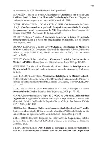 121
de novembro de 2005, Belo Horizonte-MG. p. 609-617.
BRANDÃO, Thadeu de Sousa. Organizações Criminosas no Brasil: Uma
Análise a Partir da Teoria das Elites e da Teoria da Ação Coletiva. Disponível
em http://www.mp.pa.gov.br. Acesso em 10 de maio de 2011.
CONSELHO NACIONAL DO MINISTÉRIO PÚBLICO. Secretaria de Comu-
nicação. Combate ao crime organizado é sugerido como matéria de atuação
integrada entre os diversos ramos do MP. Disponível em http://cnmp.gov.br/
noticias_cnmp/2011 . Acesso em 18 de maio de 2011.
DA COSTA, Renata Almeida. A Sociedade Complexa e o Crime Organizado:
contemporaneidade e o risco nas organizações criminosas. Rio de Janeiro:
Lúmen Júris, 2004.
ESSADO, Tiago Cintra. O Poder-Dever Material de Investigação do Ministério
Público. Anais do XVI Congresso Nacional do Ministério Público. Ministério
Público e Justiça Social. 06, 07, 08 e 09 de novembro de 2005, Belo Horizonte-
-MG. p. 26-29.
JATAHY, Carlos Roberto de Castro. Curso de Princípios Institucionais do
Ministério Público. Rio de Janeiro: Editora Lumen Juris, 2009. p. 123-125.
MEDEIROS, Francisco José Fonseca de. A Atividade de Inteligência no
Mundo Atual. Disponível em http://www.mp.pa.gov.br. Acesso em 11 de maio
de 2011.
PACHECO, Denílson Feitoza. Atividade de Inteligência no Ministério Públi-
co. Resgate da Cidadania: Prevenção e Repressão à Criminalidade. Ministério
Público do Estado do Espírito Santo. Coleção Do Avesso, Vitória: CEAF, 2007.
p. 221-247.
PAES, José Eduardo Sabo. O Ministério Público na Construção do Estado
Democrático de Direito. Brasília: Brasília Jurídica, 2003. p. 179-195.
RENNER, Mauro Henrique. O Papel do GNCOC no Combate à Criminalidade
Organizada. Resgate da Cidadania: Prevenção e Repressão à Criminalidade.
Ministério Público do Estado do Espírito Santo. Coleção Do Avesso, Vitória:
CEAF, 2007. p. 121-130.
SEGURA, Eder. Banco de Dados como Instrumento de Qualidade no Trabalho
Institucional. Anais do III Congresso do Ministério Público do Estado de São
Paulo, 24 a 27 de agosto de 2005. Volume 1, São Paulo, 2006. p. 71-82.
VALLE FILHO, Oswaldo Trigueiro do. Sobre o Crime Organizado. Boletim
da Faculdade de Direito, Vol. LXXVII (Separata). Universidade de Coimbra,
Coimbra, 2001.
VIEIRA, Marcelo Lemos. Da Mitigação do Princípio do Promotor Natural em
Face à Criação dos Grupos Especializados no Combate ao Crime Organizado.
 