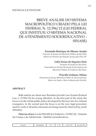 123
Breve Análise do Sistema
Macropolítico criado pela Lei
Federal n. 12.594/12 (Lei Federal
que instituiu o Sistema Nacional
de Atendimento Socioeducativo -
SINASE)
Fernando Henrique de Moraes Araújo
Promotor de Justiça do Ministério Público de São Paulo
Mestre em Direitos das Relações Sociais pela PUC-SP.
Lélio Ferraz de Siqueira Neto
Promotor de Justiça de São Paulo.
Especialista em Direito Penal pela Escola Superior do
Ministério Público do Estado de São Paulo.
Priscilla Linhares Albino
Promotora de Justiça Ministério Público de Santa Catarina.
Mestre em Saúde e Meio Ambiente pela Univille.
INFÂNCIA E JUVENTUDE
ABSTRACT
Both articles are about new Brazilian Juvenile Law System (Federal
Law n. 12.594/12) for young offenders. In the first part of the study the
focus is on the whole public police developed by this new law for criminal
youngsters. In the second part the focus is on the new legal procedure
used to verify if all justice measures are being correctly observed by youth
offenders.
Palavras-chave: Lei do SINASE (Lei Federal n. 12.594/12) – Estatuto
da Criança e do Adolescente – Medida socioeducativas.
Atuação Florianópolis V. 8 n. 18 p. 123 - 138 jan./jun. 2011
 