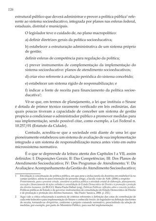 126
estrutural público que deverá administrar e prover a política pública1
refe-
rente ao sistema socioeducativo, integrada por planos nas esferas federal,
estaduais, distrital e municipais.
O legislador teve o cuidado de, no plano macropolítico:
a) definir diretrizes gerais da política socioeducativa;
b) estabelecer a estruturação administrativa de um sistema próprio
de gestão;
definir esferas de competência para regulação da política;
c) prever instrumentos de complementação da implementação do
sistema socioeducativo: planos de atendimento socioeducativos;
d) criar eixo referente à avaliação periódica do sistema concebido;
e) estabelecer um sistema rígido de responsabilização; e
f) indicar a fonte de receita para financiamento da política socioe-
ducativa2
;
Vê-se que, em termos de planejamento, a lei que instituiu o Sinase
é dotada de primor técnico raramente verificado em leis ordinárias, das
quais poucas tiveram a capacidade de conceber um sistema de gestão
propício a condicionar o administrador público a promover medidas para
sua implementação, sendo possível citar, como exemplo, a Lei Federal n.
10.257/01 (Estatuto da Cidade).
Contudo, acredita-se que a sociedade está diante de uma lei que
pioneiramente estabeleceu um sistema de avaliação de sua implementação
integrado a um sistema de responsabilização nunca antes visto em outro
microssistema normativo.
É o que se depreende da leitura atenta dos Capítulos I a VII, assim
definidos: I: Disposições Gerais; II: Das Competências; III: Dos Planos de
Atendimento Socioeducativo; IV: Dos Programas de Atendimento; V: Da
Avaliação e Acompanhamento da Gestão do Atendimento Socioeducativo;
1	 Em relação à conceituação de política pública, em que pese a árdua tarefa da doutrina em estabelecê-la no
campo jurídico, adota-se para orientação do presente artigo, a lúcida visão de Aith (2006) a respeito:
	 Primeiramente, para o presente estudo, considera-se política pública a atividade estatal de elaboração, planejamento,
execução e financiamento de ações voltadas à consolidação do Estado Democrático de Direito e à promoção e proteção
dos direitos humanos. (in BUCCI, Maria Paula Dallari (org). Políticas Públicas: reflexões sobre o conceito jurídico.
Políticas públicas de Estado e de governo: instrumentos de consolidação do Estado Democrático de Direito
e de promoção e proteção dos direitos humanos. São Paulo: Saraiva, 2006. p. 232.)
2	 Aqui vale a crítica relacionada à ausência de critérios referentes à definição das cotas de contribuição de
cada ente federativo para implementação do Sinase e conhecida timidez do legislador na definição das fontes
de receita, tornando-as obrigatórias, conforme o próprio comando normativo, prescindindo da adoção de
medidas, por exemplo, por parte do Ministério Público, para sua fiel implementação.
 