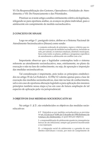 127
VI: Da Responsabilização dos Gestores, Operadores e Entidades de Aten-
dimento; e VII: Do Financiamento e das Prioridades.
Priorizar-se-á neste artigo a análise estritamente coletiva da legislação,
relegando-se para oportuna análise, os avanços no plano individual, para o
adolescente em cumprimento de medida socioeducativa.
2 Conceito de Sinase
Logo no artigo 1o
, parágrafo único, define-se o Sistema Nacional de
Atendimento Socioeducativo (Sinase) como sendo:
o conjunto ordenado de princípios, regras e critérios que en-
volvem a execução de medidas socioeducativas, incluindo-se
nele, por adesão, os sistemas estaduais, distrital e municipais,
bem como todos os planos, políticas e programas específicos
de atendimento a adolescente em conflito com a lei.
Importante observar que o legislador contemplou todo o sistema
referente ao atendimento socioeducativo, mas, estritamente, no plano da
execução e não na fase de conhecimento, ou seja, de apuração e imposição
das medidas socioeducativas.
Tal consideração é importante, pois todos os princípios estabeleci-
dos no artigo 35 da Lei Federal n. 12.594/12 valerão apenas para a fase de
execução das medidas socioeducativas, mas não na fase de conhecimento,
salvo em caso de oportuna alteração legislativa para aplicação dos mesmos
princípios também nessa etapa e/ou em caso de futura ampliação de tal
espectro de aplicação pela via jurisprudencial.
3 Objetivos das Medidas Socioeducativas
No artigo 1o
, § 2o
, são estabelecidos os objetivos das medidas socio-
educativas:
§ 2o
  Entendem-se por medidas socioeducativas as previstas
no art. 112 da Lei no
8.069, de 13 de julho de 1990 (Estatuto/da
Criança e do Adolescente), as quais têm por objetivos: 
I - a responsabilização do adolescente quanto às consequências
lesivas do ato infracional, sempre que possível incentivando
a sua reparação; 
II - a integração social do adolescente e a garantia de seus
direitos individuais e sociais, por meio do cumprimento de
 