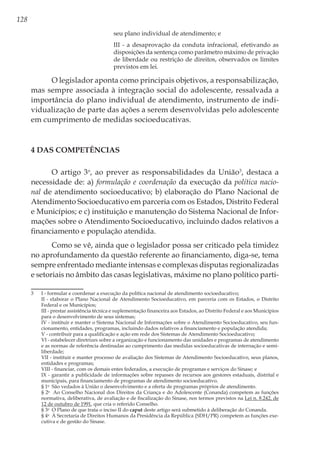 128
seu plano individual de atendimento; e 
III - a desaprovação da conduta infracional, efetivando as
disposições da sentença como parâmetro máximo de privação
de liberdade ou restrição de direitos, observados os limites
previstos em lei. 
O legislador aponta como principais objetivos, a responsabilização,
mas sempre associada à integração social do adolescente, ressalvada a
importância do plano individual de atendimento, instrumento de indi-
vidualização de parte das ações a serem desenvolvidas pelo adolescente
em cumprimento de medidas socioeducativas.
4 Das Competências
O artigo 3o
, ao prever as responsabilidades da União3
, destaca a
necessidade de: a) formulação e coordenação da execução da política nacio-
nal de atendimento socioeducativo; b) elaboração do Plano Nacional de
Atendimento Socioeducativo em parceria com os Estados, Distrito Federal
e Municípios; e c) instituição e manutenção do Sistema Nacional de Infor-
mações sobre o Atendimento Socioeducativo, incluindo dados relativos a
financiamento e população atendida.
Como se vê, ainda que o legislador possa ser criticado pela timidez
no aprofundamento da questão referente ao financiamento, diga-se, tema
sempre enfrentado mediante intensas e complexas disputas regionalizadas
e setoriais no âmbito das casas legislativas, máxime no plano político parti-
3	 I - formular e coordenar a execução da política nacional de atendimento socioeducativo; 
	 II - elaborar o Plano Nacional de Atendimento Socioeducativo, em parceria com os Estados, o Distrito
Federal e os Municípios; 
	 III - prestar assistência técnica e suplementação financeira aos Estados, ao Distrito Federal e aos Municípios
para o desenvolvimento de seus sistemas; 
	 IV - instituir e manter o Sistema Nacional de Informações sobre o Atendimento Socioeducativo, seu fun-
cionamento, entidades, programas, incluindo dados relativos a financiamento e população atendida; 
	 V - contribuir para a qualificação e ação em rede dos Sistemas de Atendimento Socioeducativo; 
	 VI - estabelecer diretrizes sobre a organização e funcionamento das unidades e programas de atendimento
e as normas de referência destinadas ao cumprimento das medidas socioeducativas de internação e semi-
liberdade; 
	 VII - instituir e manter processo de avaliação dos Sistemas de Atendimento Socioeducativo, seus planos,
entidades e programas; 
	 VIII - financiar, com os demais entes federados, a execução de programas e serviços do Sinase; e 
	 IX - garantir a publicidade de informações sobre repasses de recursos aos gestores estaduais, distrital e
municipais, para financiamento de programas de atendimento socioeducativo. 
	 § 1o
  São vedados à União o desenvolvimento e a oferta de programas próprios de atendimento. 
	 § 2o
  Ao Conselho Nacional dos Direitos da Criança e do Adolescente (Conanda) competem as funções
normativa, deliberativa, de avaliação e de fiscalização do Sinase, nos termos previstos na Lei n. 8.242, de
12 de outubro de 1991, que cria o referido Conselho. 
	 § 3o
  O Plano de que trata o inciso II do caput deste artigo será submetido à deliberação do Conanda. 
	 § 4o
  À Secretaria de Direitos Humanos da Presidência da República (SDH/PR) competem as funções exe-
cutiva e de gestão do Sinase. 
 