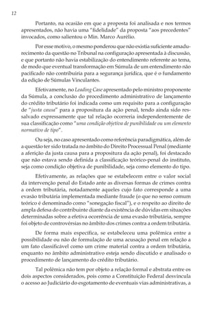 12
Portanto, na ocasião em que a proposta foi analisada e nos termos
apresentados, não havia uma “fidelidade” da proposta “aos precedentes”
invocados, como salientou o Min. Marco Aurélio.
Por esse motivo, o mesmo ponderou que não existia suficiente amadu-
recimento da questão no Tribunal na configuração apresentada à discussão,
e que portanto não havia estabilização do entendimento referente ao tema,
de modo que eventual transformação em Súmula de um entendimento não
pacificado não contribuiria para a segurança jurídica, que é o fundamento
da edição de Súmulas Vinculantes.
Efetivamente, no Leading Case apresentado pelo ministro proponente
da Súmula, a conclusão do procedimento administrativo de lançamento
do crédito tributário foi indicada como um requisito para a configuração
de “justa causa” para a propositura da ação penal, tendo ainda sido res-
salvado expressamente que tal relação ocorreria independentemente de
sua classificação como “uma condição objetiva de punibilidade ou um elemento
normativo de tipo”.
Ou seja, no caso apresentado como referência paradigmática, além de
a questão ter sido tratada no âmbito do Direito Processual Penal (mediante
a aferição da justa causa para a propositura da ação penal), foi destacado
que não estava sendo definida a classificação teórico-penal do instituto,
seja como condição objetiva de punibilidade, seja como elemento do tipo.
Efetivamente, as relações que se estabelecem entre o valor social
da intervenção penal do Estado ante as diversas formas de crimes contra
a ordem tributária, notadamente aqueles cujo fato corresponde a uma
evasão tributária implementada mediante fraude (o que no senso comum
teórico é denominado como “sonegação fiscal”), e o respeito ao direito de
ampla defesa do contribuinte diante da existência de dúvidas em situações
determinadas sobre a efetiva ocorrência de uma evasão tributária, sempre
foi objeto de controvérsias no âmbito dos crimes contra a ordem tributária.
De forma mais específica, se estabeleceu uma polêmica entre a
possibilidade ou não de formulação de uma acusação penal em relação a
um fato classificável como um crime material contra a ordem tributária,
enquanto no âmbito administrativo esteja sendo discutido e analisado o
procedimento de lançamento do crédito tributário.
Tal polêmica não tem por objeto a relação formal e abstrata entre os
dois aspectos considerados, pois como a Constituição Federal desvincula
o acesso ao Judiciário do esgotamento de eventuais vias administrativas, a
 