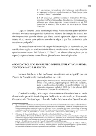 131
§ 1o
  As normas nacionais de referência para o atendimento
socioeducativo devem constituir anexo ao Plano de que trata
o inciso II do art. 3o
desta Lei. 
§ 2o
  Os Estados, o Distrito Federal e os Municípios deverão,
com base no Plano Nacional de Atendimento Socioeducativo,
elaborar seus planos decenais correspondentes, em até 360
(trezentos e sessenta) dias a partir da aprovação do Plano
Nacional. 
Logo, se caberá à União a elaboração de seu Plano Nacional para o próximo
decênio, prevendo-se diagnóstico específico a respeito da situação do Sinase, por
óbvio que não se poderia admitir que Plano outrora aprovado, diga-se, anterior-
mente à Lei, valesse para após sua entrada em vigor, o que fica confirmado pela
redação do parágrafo 2o
.
Tal entendimento não exclui a regra de interpretação da hermenêutica, no
sentido de recepção ou acolhimento dos Planos anteriormente elaborados, naquilo
que não contrariarem a Lei Federal n. 12.594/12, até a breve elaboração (o que se
espera) e aprovação dos novos Planos, já conformes à nova legislação.
6DocontroledoSinasepeloPoderLegislativo(Sistema
de Checks and Balances8
)
Inovou, também, a Lei do Sinase, ao afirmar, no artigo 8o
, que os
Planos de Atendimento Socioeducativo deverão
prever ações articuladas das áreas de educação, saúde, assis-
tência social, cultura, capacitação para o trabalho e esporte,
para os adolescentes atendidos, em conformidade com os
princípios elencados na Lei nº 8.069, de 13 de julho de 1990
(Estatuto da Criança e do Adolescente).
O referido artigo, ainda que não se mostre tão cristalino ao mais
desavisado, permitirá ao intérprete do Direito acostumado ao Sistema de
Garantias de Direitos9
que cobre do Poder Público e dos Conselhos de
8	 “[...] o Direito Constitucional contemporâneo, apesar de permanecer na tradicional linha da idéia de Tripar-
tição de Poderes, já entende que esta fórmula, se interpretada com rigidez, tornou-se indaqueada para um
Estado que assumiu a missão de fornecer a todo o seu povo o bem-estar, devendo, pois, separar as funções
estatais, dentro de um mecanismo de controles recíprocos, denominado “freios e contrapesos” (checks and
balances).” MORAES, Alexandre de. Direito Constitucional. 4. ed. São Paulo: Atlas, 1998. p. 313.
9 	 O Sistema de Garantia de Direitos está definido na Resolução 113/06 do Conanda:
	 Art. 1º O Sistema de Garantia dos Direitos da Criança e do Adolescente constitui-se na articulação e integração
das instâncias públicas governamentais e da sociedade civil, na aplicação de instrumentos normativos e no
funcionamento dos mecanismos de promoção, defesa e controle para a efetivação dos direitos humanos da
criança e do adolescente, nos níveis Federal, Estadual, Distrital e Municipal.
	 § 1º Esse Sistema articular-se-á com todos os sistemas nacionais de operacionalização de políticas públicas,
especialmente nas áreas da saúde, educação, assistência social, trabalho, segurança pública, planejamento,
orçamentária, relações exteriores e promoção da igualdade e valorização da diversidade.
 
