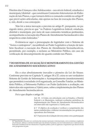 132
Direitos das Crianças e dos Adolescentes – nos níveis federal, estaduais e
municipais/distrital – que constituam Comissões Intersetoriais de Elabo-
ração de tais Planos, o que tornará efetivo o comando contido no artigo 8o
que prevê ações articuladas, não apenas na fase de execução dos Planos,
e, sim, desde a sua concepção.
Não foi a única inovação a prevista no artigo 8o
, porquanto, no pa-
rágrafo único, previu-se que “os Poderes Legislativos federal, estaduais,
distrital e municipais, por meio de suas comissões temáticas pertinentes,
acompanharão a execução dos Planos de Atendimento Socioeducativo dos
respectivos entes federados.”
Evidencia-se aqui a preocupação do legislador com o Sistema de
“freios e contrapesos”, incumbindo ao Poder Legislativo a função de tam-
bém fiscalizar a execução dos Planos de Atendimento Socioeducativos,
permitindo, por exemplo, o reclamo ao Ministério Público, em caso da
verificação de descumprimento do quanto contido nos Planos. 
7 Do Sistema de Avaliação e Monitoramento da Gestão
do Atendimento Socioeducativo
Eis o eixo absolutamente inovador e pioneiro da Lei do Sinase.
Conforme previsto no Capítulo V, artigos 18 a 27, criou-se um verdadeiro
Sistema de Gestão de Informações e Acompanhamento (monitoramento)
que permitirá à sociedade civil organizada, ao Conselho Tutelar, ao Minis-
tério Público, à Defensoria Publica e ao Poder Judiciário a avaliação, em
intervalos não superiores a 3 (três) anos, sobre a implementação dos Planos
de Atendimento Socioeducativos.
Foi o que dispôs o artigo 18:
Art. 18.  A União, em articulação com os Estados, o Distrito
Federal e os Municípios, realizará avaliações periódicas da
implementação dos Planos de Atendimento Socioeducativo
em intervalos não superiores a 3 (três) anos. 
§ 1o
  O objetivo da avaliação é verificar o cumprimento das
metas estabelecidas e elaborar recomendações aos gestores e
operadores dos Sistemas. 
§ 2o
  O processo de avaliação deverá contar com a participação
	 § 2º Igualmente, articular-se-á, na forma das normas nacionais e internacionais, com os sistemas congêneres
de promoção, defesa e controle da efetivação dos direitos humanos, de nível interamericano e internacional,
buscando assistência técnico-financeira e respaldo político, junto às agências e organismos que desenvolvem
seus programas no país.
 