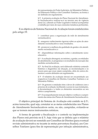133
de representantes do Poder Judiciário, do Ministério Público,
da Defensoria Pública e dos Conselhos Tutelares, na forma a
ser definida em regulamento. 
§ 3o
  A primeira avaliação do Plano Nacional de Atendimen-
to Socioeducativo realizar-se-á no terceiro ano de vigência
desta Lei, cabendo ao Poder Legislativo federal acompanhar
o trabalho por meio de suas comissões temáticas pertinentes. 
E os objetivos do Sistema Nacional de Avaliação foram estabelecidos
pelo artigo 19:
I - contribuir para a organização da rede de atendimento
socioeducativo; 
II - assegurar conhecimento rigoroso sobre as ações do aten-
dimento socioeducativo e seus resultados; 
III - promover a melhora da qualidade da gestão e do atendi-
mento socioeducativo; e 
IV - disponibilizar informações sobre o atendimento socio-
educativo. 
§ 1o
  A avaliação abrangerá, no mínimo, a gestão, as entidades
de atendimento, os programas e os resultados da execução das
medidas socioeducativas. 
§ 2o
  Ao final da avaliação, será elaborado relatório contendo
histórico e diagnóstico da situação, as recomendações e os
prazos para que essas sejam cumpridas, além de outros ele-
mentos a serem definidos em regulamento. 
§ 3o
  O relatório da avaliação deverá ser encaminhado aos
respectivos Conselhos de Direitos, Conselhos Tutelares e ao
Ministério Público. 
§ 4o
  Os gestores e entidades têm o dever de colaborar com o
processo de avaliação, facilitando o acesso às suas instalações,
à documentação e a todos os elementos necessários ao seu
efetivo cumprimento. 
§ 5o
  O acompanhamento tem por objetivo verificar o cumpri-
mento das metas dos Planos de Atendimento Socioeducativo. 
O objetivo principal do Sistema de Avaliação está contido no § 5o
,
acima transcrito, qual seja, constatar se as metas estabelecidas nos Planos
de Atendimento Socioeducativos serão, ou não, cumpridas, evitando-se
que se tornem meros instrumentos retóricos.
A forma de garantir a fiscalização e o controle na implementação
dos Planos está prevista no § 3o
, haja vista que se definiu que o relatório
de avaliação deverá ser remetido aos Conselhos de Direitos (para eventual
revisão administrativa no tocante às metas porventura fixadas); aos Con-
selhos Tutelares (para fins de representação por infração administrativa,
 