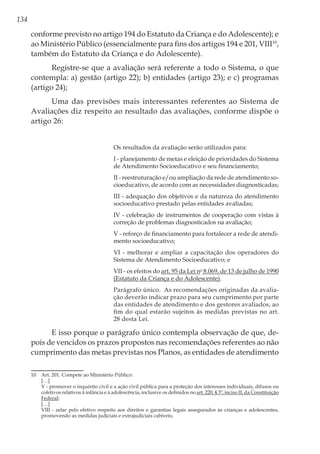 134
conforme previsto no artigo 194 do Estatuto da Criança e do Adolescente); e
ao Ministério Público (essencialmente para fins dos artigos 194 e 201, VIII10
,
também do Estatuto da Criança e do Adolescente).
Registre-se que a avaliação será referente a todo o Sistema, o que
contempla: a) gestão (artigo 22); b) entidades (artigo 23); e c) programas
(artigo 24);
Uma das previsões mais interessantes referentes ao Sistema de
Avaliações diz respeito ao resultado das avaliações, conforme dispõe o
artigo 26:
Os resultados da avaliação serão utilizados para: 
I - planejamento de metas e eleição de prioridades do Sistema
de Atendimento Socioeducativo e seu financiamento; 
II - reestruturação e/ou ampliação da rede de atendimento so-
cioeducativo, de acordo com as necessidades diagnosticadas; 
III - adequação dos objetivos e da natureza do atendimento
socioeducativo prestado pelas entidades avaliadas; 
IV - celebração de instrumentos de cooperação com vistas à
correção de problemas diagnosticados na avaliação; 
V - reforço de financiamento para fortalecer a rede de atendi-
mento socioeducativo; 
VI - melhorar e ampliar a capacitação dos operadores do
Sistema de Atendimento Socioeducativo; e 
VII - os efeitos do art. 95 da Lei no
8.069, de 13 de julho de 1990
(Estatuto da Criança e do Adolescente). 
Parágrafo único.  As recomendações originadas da avalia-
ção deverão indicar prazo para seu cumprimento por parte
das entidades de atendimento e dos gestores avaliados, ao
fim do qual estarão sujeitos às medidas previstas no art.
28 desta Lei.
E isso porque o parágrafo único contempla observação de que, de-
pois de vencidos os prazos propostos nas recomendações referentes ao não
cumprimento das metas previstas nos Planos, as entidades de atendimento
10	 Art. 201. Compete ao Ministério Público:
	[…]
	 V - promover o inquérito civil e a ação civil pública para a proteção dos interesses individuais, difusos ou
coletivos relativos à infância e à adolescência, inclusive os definidos no art. 220, § 3º, inciso II, da Constituição
Federal;
	[…]
	 VIII - zelar pelo efetivo respeito aos direitos e garantias legais assegurados às crianças e adolescentes,
promovendo as medidas judiciais e extrajudiciais cabíveis;
 