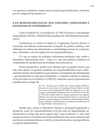 135
e os gestores avaliados e ainda omissos serão responsabilizados, conforme
prevê o artigo 28 da mesma Lei.
8 Da responsabilização dos gestores, operadores e
entidades de atendimento
Com o Capítulo VI, a Lei Federal n. 12. 594/12 encerra, com absoluta
propriedade e técnica, o Sistema Macropolítico de Atendimento Socioedu-
cativo.
Conforme já se anotou no tópico 2, o legislador buscou oferecer à
sociedade um Sistema extremamente avançado de política pública, com
definição inovadora de instrumentos e metodologia perene de avaliação,
mas, sobretudo, com um rígido eixo de responsabilização.
É o que se espera de qualquer subsistema normativo que venha a
disciplinar determinada área – como é o caso das políticas públicas na
modalidade de atendimento de medidas socioeducativas.
Nessa perspectiva, poder-se-ia afirmar que os ganhos foram que
não mais apenas os gestores poderão ser responsabilizados civil e admi-
nistrativamente mas também os operadores e as entidades de atendimento
– governamentais ou não governamentais - e também caberão as sanções
civis previstas na Lei Federal n. 8.429/92, conforme agora expressamente
estabelecido no artigo 29:
Art. 29.  Àqueles que, mesmo não sendo agentes públicos,
induzam ou concorram, sob qualquer forma, direta ou indi-
reta, para o não cumprimento desta Lei, aplicam-se, no que
couber, as penalidades dispostas na Lei no
8.429, de 2 de junho
de 1992, que dispõe sobre as sanções aplicáveis aos agentes
públicos nos casos de enriquecimento ilícito no exercício de
mandato, cargo, emprego ou função na administração pública
direta, indireta ou fundacional e dá outras providências (Lei
de Improbidade Administrativa).
Sabido que, sendo o Ministério Público o principal legitimado a
promover ações de responsabilidade civil por atos de improbidade ad-
ministrativa, o artigo não deve sugerir uma “caça às bruxas”, e, sim, uma
atuação sensível e cuidadosa de responsabilização nos casos extremos que
envolvam a omissão dolosa e a má-fé, consoante doutrina e jurisprudência
a respeito sedimentadas.
 