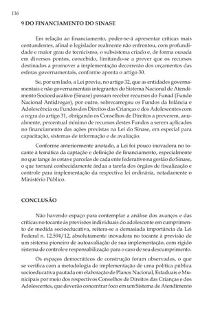 136
9 Do Financiamento do Sinase
Em relação ao financiamento, poder-se-á apresentar críticas mais
contundentes, afinal o legislador realmente não enfrentou, com profundi-
dade e maior grau de tecnicismo, o subsistema criado e, de forma ousada
em diversos pontos, concebido, limitando-se a prever que os recursos
destinados a promover a implementação decorrerão dos orçamentos das
esferas governamentais, conforme aponta o artigo 30.
Se, por um lado, a Lei previu, no artigo 32, que as entidades governa-
mentais e não governamentais integrantes do Sistema Nacional de Atendi-
mento Socioeducativo (Sinase) possam receber recursos do Funad (Fundo
Nacional Antidrogas), por outro, sobrecarregou os Fundos da Infância e
Adolescência ou Fundos dos Direitos das Crianças e dos Adolescentes com
a regra do artigo 31, obrigando os Conselhos de Direitos a preverem, anu-
almente, percentual mínimo de recursos destes Fundos a serem aplicados
no financiamento das ações previstas na Lei do Sinase, em especial para
capacitação, sistemas de informação e de avaliação.
Conforme anteriormente anotado, a Lei foi pouco inovadora no to-
cante à temática da captação e definição de financiamento, especialmente
no que tange às cotas e parcelas de cada ente federativo na gestão do Sinase,
o que tornará conhecidamente árdua a tarefa dos órgãos de fiscalização e
controle para implementação da respectiva lei ordinária, notadamente o
Ministério Público.
Conclusão
Não havendo espaço para contemplar a análise dos avanços e das
críticas no tocante às previsões individuais do adolescente em cumprimen-
to de medida socioeducativa, reitera-se a demasiada importância da Lei
Federal n. 12.594/12, absolutamente inovadora no tocante à previsão de
um sistema pioneiro de autoavaliação de sua implementação, com rígido
sistema de controle e responsabilização para o caso de seu descumprimento.
Os espaços democráticos de construção foram observados, o que
se verifica com a metodologia de implementação de uma política pública
socioeducativa pautada em elaboração de Planos Nacional, Estaduais e Mu-
nicipais por meio dos respectivos Conselhos de Direitos das Crianças e dos
Adolescentes, que deverão concentrar foco em um Sistema de Atendimento
 