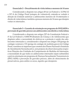 138
Enunciado 2 – Descabimento de visita íntima a menores de 14 anos
Considerando o disposto nos artigos 68 da Lei Federal n. 12.594/12
e 217-A do Código Penal (estupro de vulnerável), entende-se vedado à
direção da Unidade autorizar a adolescentes menores de 14 internados o
direito de visita íntima e também a pessoas menores de 14 anos que desejem
visitar os internados.
Enunciado 3 – Garantia de orientação em programa de DST/AIDS e
prevenção de gravidez precoce aos adolescentes com direito a visita íntima
Considerando o disposto nos artigos 227 da Constituição Federal e
4º da Lei Federal n. 8.069/90 (Estatuto da Criança e do Adolescente) que
dispõem sobre a necessidade de efetivar-se a proteção à saúde dos ado-
lescentes internados e, considerando o disposto nos artigos 130 (perigo de
contágio venéreo) e 131 (perigo de contágio de moléstia grave) do Código
Penal, considera-se imperioso que constem dos Planos Nacional e Estaduais
de Atendimento Socioeducativo, sem prejuízo da observância pelas respec-
tivas Direções das Unidades de Cumprimento de Medidas de Internação,
a necessidade de que todos os adolescentes internados sejam submetidos
a prévia orientação em programa de Doenças Sexualmente Transmissíveis
(DST/AIDS) e prevenção de gravidez precoce, além do oferecimento de
preservativos, para ambos os sexos, àqueles que desejarem.
 