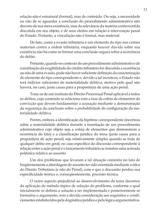 13
relação não é estrutural (formal), mas de conteúdo. Ou seja, a necessidade
ou não de se aguardar a conclusão do procedimento administrativo não
decorre de sua mera existência, mas da relevância da matéria controvertida
discutida em seu objeto, e de seus efeitos em relação à intervenção penal
do Estado. Portanto, a vinculação não é formal, mas material.
De fato, como a evasão tributária é um elemento do tipo nos crimes
materiais contra a ordem tributária, enquanto houver dúvida sobre sua
existência não há como se formar uma conclusão segura sobre a ocorrência
do delito.
Portanto, quando no contexto de um procedimento administrativo de
constituição da exigibilidade do crédito tributário for discutida a ocorrência
ou não de uma evasão, pode não haver suficiente definição da caracterização
do elemento do tipo correspondente e, devido a tal incerteza, o Estado não
terá indícios suficientes de materialidade delitiva, motivo pelo qual não
haverá, no caso, justa causa para a propositura de uma ação penal.
Trata-se de um instituto do Direito Processual Penal aplicável a todos
os delitos, cujo conteúdo se relaciona com a fase de coleta de elementos de
convicção que devem fundamentar a acusação mediante a demonstração
da segurança da conclusão sobre a probabilidade de configuração da ma-
terialidade delitiva.
Porém, embora a identificação da hipótese correspondente (incerteza
sobre a materialidade delitiva durante a tramitação de um procedimento
administrativo cujo objeto seja a coleta de elementos que demonstrem a
ocorrência do fato) e a classificação jurídica do tema (justa causa para a
propositura de ação penal) seja relativamente simples quando se trata de
qualquer delito em geral, no caso específico da discussão correspondente à
relação entre a ação penal e o lançamento tributário se instalou uma acirrada
polêmica relativa ao assunto.
Um dos problemas que levaram a tal situação consistiu no fato de
freqüentemente a abordagem do assunto ter sido orientada mediante a ótica
do Direito Tributário (e não do Penal), com o que a discussão perdeu sua
especificidade teórica e, conseqüentemente, precisão técnica.
O outro aspecto prejudicial ao desenvolvimento do tema decorreu
da aplicação do método tópico de solução do problema, conforme o qual
inicialmente se definiu a solução a ser implementada e posteriormente se
formulou o argumento, sem a devida consideração aos requisitos e condi-
cionantes estabelecidos pela dogmática jurídica e pela lógica argumentativa.
 