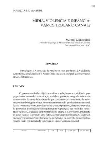 139
Marcelo Gomes Silva
Promotor de Justiça do Ministério Público de Santa Catarina.
Doutor em Direito pela UFSC.
INFÂNCIA E JUVENTUDE
MÍDIA, VIOLÊNCIA E INFÂNCIA:
vamos trocar o canal?
SUMÁRIO
Introdução. 1 A sensação de medo e os seus produtos. 2 A violência
como forma de expressão. 3 Notas sobre Proteção Integral. Considerações
Finais. Referências.
RESUMO
O presente trabalho objetiva analisar a relação entre a violência pro-
pagada nos meios de comunicação social e a proteção integral a crianças e
adolescentes. Parte-se da hipótese de que o processo de transmissão de infor-
mações também gera efeitos no comportamento do público infantojuvenil.
Para o tema em debate, ressalta-se dois deles: o primeiro, de forma explícita,
ao perpetuar a sensação de insegurança na população, por meio dos notici-
ários policiais, alterando comportamentos, criando estereótipos, pautando
as ações estatais e gerando uma fictícia demanda por repressão. O segundo,
que ocorre mais inconscientemente na população, é a inserção desnecessária,
maciça e não controlada da violência no universo infantojuvenil.
Atuação Florianópolis V. 8 n. 18 p. 139 - 158 jan./jun. 2011
 