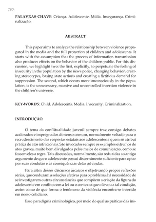 140
Palavras-chave: Criança. Adolescente. Mídia. Insegurança. Crimi-
nalização.
ABSTRACT
This paper aims to analyze the relationship between violence propa-
gated in the media and the full protection of children and adolescents. It
starts with the assumption that the process of information transmission
also produces effects on the behavior of the children public. For this dis-
cussion, we highlight two: the first, explicitly, to perpetuate the feeling of
insecurity in the population by the news police, changing behavior, creat-
ing stereotypes, basing state actions and creating a fictitious demand for
suppression. The second, which occurs more unconsciously in the popu-
lation, is the unnecessary, massive and uncontrolled insertion violence in
the children’s universe.
Key-words: Child. Adolescents. Media. Insecurity. Criminalization.
Introdução
O tema da conflitualidade juvenil sempre traz consigo debates
acalorados e impregnados do senso comum, normalmente voltado para o
recrudescimento das respostas estatais aos adolescentes a quem se atribui
prática de atos infracionais. São invocados sempre os exemplos extremos de
atos graves, muito bem divulgados pelos meios de comunicação, como se
fossem eles a regra. Tais discussões, normalmente, são reduzidas ao antigo
argumento de que o adolescente possui discernimento suficiente para optar
por suas condutas e as consequências delas advindas.
Para além desses discursos arcaicos e objetivando propor reflexões
sérias, que conduzam a soluções efetivas para o problema, há necessidade de
se investigarem outras circunstâncias que compõem a criação da figura do
adolescente em conflito com a lei ou o contexto que o levou a tal condição,
assim como de que forma o fenômeno da violência encontra-se inserido
em nosso cotidiano.
Esse paradigma criminológico, por meio do qual as práticas das ins-
 