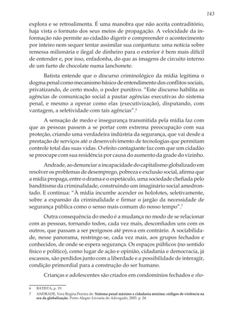 143
explora e se retroalimenta. É uma manobra que não aceita contraditório,
haja vista o formato dos seus meios de propagação. A velocidade da in-
formação não permite ao cidadão digerir e compreender o acontecimento
por inteiro nem sequer tentar assimilar sua conjuntura: uma notícia sobre
remessa milionária e ilegal de dinheiro para o exterior é bem mais difícil
de entender e, por isso, enfadonha, do que as imagens de circuito interno
de um furto de chocolate numa lanchonete.
Batista entende que o discurso criminológico da mídia legitima o
dogma penal como mecanismo básico de entendimento dos conflitos sociais,
privatizando, de certo modo, o poder punitivo. “Este discurso habilita as
agências de comunicação social a pautar agências executivas do sistema
penal, e mesmo a operar como elas (executivização), disputando, com
vantagem, a seletividade com tais agências”.6
A sensação de medo e insegurança transmitida pela mídia faz com
que as pessoas passem a se portar com extrema preocupação com sua
proteção, criando uma verdadeira indústria da segurança, que vai desde a
prestação de serviços até o desenvolvimento de tecnologias que permitam
controle total das suas vidas. O efeito contagiante faz com que um cidadão
se preocupe com sua residência por causa do aumento da grade do vizinho.
Andrade, ao denunciar a incapacidade do capitalismo globalizado em
resolver os problemas de desemprego, pobreza e exclusão social, afirma que
a mídia propaga, entre o drama e o espetáculo, uma sociedade chefiada pelo
banditismo da criminalidade, construindo um imaginário social amedron-
tado. E continua: “À mídia incumbe acender os holofotes, seletivamente,
sobre a expansão da criminalidade e firmar o jargão da necessidade de
segurança pública como o senso mais comum do nosso tempo”.7
Outra consequência do medo é a mudança no modo de se relacionar
com as pessoas, tornando todos, cada vez mais, desconfiados uns com os
outros, que passam a ser perigosos até prova em contrário. A sociabilida-
de, nesse panorama, restringe-se, cada vez mais, aos grupos fechados e
conhecidos, de onde se espera segurança. Os espaços públicos (no sentido
físico e político), como lugar de ação e opinião, cidadania e democracia, já
escassos, são perdidos junto com a liberdade e a possibilidade de interagir,
condição primordial para a construção do ser humano.
Crianças e adolescentes são criados em condomínios fechados e sho-
6	 BATISTA, p. 19.
7	 ANDRADE, Vera Regina Pereira de. Sistema penal máximo x cidadania mínima: códigos de violência na
era da globalização. Porto Alegre: Livraria do Advogado, 2003. p. 24.
 