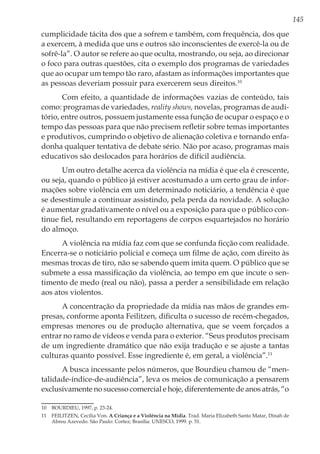 145
cumplicidade tácita dos que a sofrem e também, com frequência, dos que
a exercem, à medida que uns e outros são inconscientes de exercê-la ou de
sofrê-la”. O autor se refere ao que oculta, mostrando, ou seja, ao direcionar
o foco para outras questões, cita o exemplo dos programas de variedades
que ao ocupar um tempo tão raro, afastam as informações importantes que
as pessoas deveriam possuir para exercerem seus direitos.10
Com efeito, a quantidade de informações vazias de conteúdo, tais
como: programas de variedades, reality shows, novelas, programas de audi-
tório, entre outros, possuem justamente essa função de ocupar o espaço e o
tempo das pessoas para que não precisem refletir sobre temas importantes
e produtivos, cumprindo o objetivo de alienação coletiva e tornando enfa-
donha qualquer tentativa de debate sério. Não por acaso, programas mais
educativos são deslocados para horários de difícil audiência.
Um outro detalhe acerca da violência na mídia é que ela é crescente,
ou seja, quando o público já estiver acostumado a um certo grau de infor-
mações sobre violência em um determinado noticiário, a tendência é que
se desestimule a continuar assistindo, pela perda da novidade. A solução
é aumentar gradativamente o nível ou a exposição para que o público con-
tinue fiel, resultando em reportagens de corpos esquartejados no horário
do almoço.
A violência na mídia faz com que se confunda ficção com realidade.
Encerra-se o noticiário policial e começa um filme de ação, com direito às
mesmas trocas de tiro, não se sabendo quem imita quem. O público que se
submete a essa massificação da violência, ao tempo em que incute o sen-
timento de medo (real ou não), passa a perder a sensibilidade em relação
aos atos violentos.
A concentração da propriedade da mídia nas mãos de grandes em-
presas, conforme aponta Feilitzen, dificulta o sucesso de recém-chegados,
empresas menores ou de produção alternativa, que se veem forçados a
entrar no ramo de vídeos e venda para o exterior. “Seus produtos precisam
de um ingrediente dramático que não exija tradução e se ajuste a tantas
culturas quanto possível. Esse ingrediente é, em geral, a violência”.11
A busca incessante pelos números, que Bourdieu chamou de “men-
talidade-índice-de-audiência”, leva os meios de comunicação a pensarem
exclusivamente no sucesso comercial e hoje, diferentemente de anos atrás, “o
10	 BOURDIEU, 1997, p. 23-24.
11	 FEILITZEN, Cecília Von. A Criança e a Violência na Mídia. Trad. Maria Elizabeth Santo Matar, Dinah de
Abreu Azevedo. São Paulo: Cortez; Brasília: UNESCO, 1999. p. 51.
 