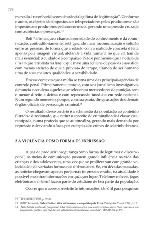 146
mercado é reconhecido como instância legítima de legitimação”. Conforme
o autor, os objetos são impostos aos telespectadores pelos produtores e são
impostos aos produtores pela concorrência, gerando uma pressão cruzada
com ausências e presenças.12
Boff13
afirma que a chamada sociedade do conhecimento e da comu-
nicação, contraditoriamente, está gerando mais incomunicação e solidão
entre as pessoas, de forma que a relação com a realidade concreta é feita
apenas pela imagem virtual, afetando a vida humana no que ela tem de
mais essencial: o cuidado e a compaixão. Não é por menos que a notícia de
um ataque terrorista no Iraque que mate uma centena de pessoas é assistida
com menos atenção do que a previsão do tempo, tirando do ser humano
uma de suas maiores qualidades: a sensibilidade.
É nesse contexto que a mídia se torna uma das principais agências de
controle penal. Primeiramente, porque, com seu jornalismo investigativo,
denuncia e condena aqueles que selecionou merecedores de punição, sem
o menor direito a defesa e com repercussão imediata em rede nacional.
Num segundo momento, porque, com sua pauta, dirige as ações dos demais
órgãos oficiais de persecução criminal.14
O resultado desse cenário é a submissão da população ao conteúdo
filtrado e direcionado, que reduz o conceito de criminalidade à classe este-
reotipada, numa profecia que se autorrealiza, gerando mais demanda por
repressão e desviando o foco, por exemplo, dos crimes de colarinho branco.
2 A Violência como forma de expressão
A par de produzir insegurança como forma de legitimar o discurso
penal, os meios de comunicação possuem grande influência na vida das
crianças e dos adolescentes, uma vez que se proliferaram com grande ve-
locidade e de variadas formas nos últimos anos. Se, em décadas passadas,
as notícias chegavam apenas por jornais impressos e rádio, na atualidade é
possível encontrar informações em qualquer lugar. Telefones móveis, jogos
eletrônicos e Internet fazem parte do cotidiano de boa parte da população.
Ocorre que o acesso irrestrito às informações, tão útil para pesquisas
12	 BOURDIEU, 1997. p. 37-38.
13	 BOFF, Leonardo. Saber Cuidar: ética do humano – compaixão pela Terra. Petrópolis: Vozes, 1999. p. 11.
14	 Nilo Batista lembra do programa Linha Direta como o ápice da executivização e como “um processo e um
julgamento público que não devem satisfações à Constituição ou às leis”. (BATISTA, p. 19).
 