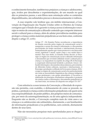 147
e conhecimento formador, também traz prejuízos a crianças e adolescentes,
que, ávidos por descobertas e experimentações, de um mundo no qual
dão os primeiros passos, e sem filtros nem orientação sobre os conteúdos
disponibilizados, são submetidos precoce e desnecessariamente à violência.
A esse respeito vale lembrar que, em âmbito internacional, a Con-
venção da Organização das Nações Unidas sobre os Direitos da Criança
consignou que o Estado deve garantir à criança acesso à informação e enco-
rajar os meios de comunicação a difundir conteúdo que comporte interesse
social e cultural para a criança, além de adotar providências medidas para
proteger a criança contra materiais prejudiciais ao seu bem-estar, conforme
dispõe o artigo 17, verbis:
Artigo 17 - Os Estados Partes reconhecem a importância
da função exercida pelos órgãos de comunicação social e
asseguram o acesso da criança à informação e a documentos
provenientes de fontes nacionais e internacionais diversas,
nomeadamente aqueles que visem promover o seu bem-estar
social, espiritual e moral, assim como a sua saúde física e
mental. Para esse efeito, os Estados Partes devem: a) Enco-
rajar os órgãos de comunicação social a difundir informação
e documentos que revistam utilidade social e cultural para a
criança e se enquadrem no espírito do artigo 29; b) Encorajar
a cooperação internacional tendente a produzir, trocar e di-
fundir informação e documentos dessa natureza, provenientes
de diferentes fontes culturais, nacionais e internacionais; c)
Encorajar a produção e a difusão de livros para crianças; d) En-
corajar os órgãos de comunicação social a ter particularmente
em conta as necessidades linguísticas das crianças indígenas
ou que pertençam a um grupo minoritário; e) Favorecer a
elaboração de princípios orientadores adequados à proteção
da criança contra a informação e documentos prejudiciais ao
seu bem-estar, nos termos do disposto nos artigos 13 e 18.15
Com referência a esses termos da Convenção, a liberdade de expres-
são não permitiu, com exatidão, o delineamento de como se procede, na
prática, a proteção à criança contra informações prejudiciais e de quem seria
essa responsabilidade: do poder público, dos próprios meios de comunica-
ção, por meio da autorregulamentação, ou de uma agência independente.
Enquanto não se decide, a Convenção completa mais de vinte anos e as
crianças e os adolescentes são submetidos, diariamente, a um bombardeio
de informações prejudiciais e/ou publicitárias, sem controle, diretamente
dentro de seus lares.
Não são necessárias pesquisas mais aprofundadas para se chegar à
15	 Disponível em http://www.unicef.pt/docs/pdf_publicacoes/convencao_direitos_crianca2004.pdf Acesso
em: 01 ago 2012.
 