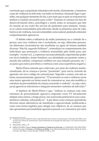 148
conclusão que a população infantojuvenil assiste, diariamente, a inúmeras
cenas de violência na televisão, em todos os horários, bastando ligar o apa-
relho, em qualquer momento do dia, e por mais que os pais ou responsáveis
tenham o cuidado necessário para evitar16
. Estando as crianças em fase de
desenvolvimento físico, psicológico e social, todas as sensações que têm
do mundo ao seu redor lhe servem de parâmetro para imitação. Assim,
se os valores transmitidos pela televisão, desde os primeiros anos de vida,
forem os de violência, isso será entendido como natural, podendo estimular
comportamentos agressivos.
O debate sobre a influência da mídia (estrutura) ou a vontade de a
pessoa usar essa violência não é excludente, ou seja, diferentes pessoas,
em diferentes circunstâncias são insufladas ou agem de formas também
diversas. Não há, segundo Feilitzen17
, contradição no comportamento dos
indivíduos que procuram a violência transmitida pela mídia para, por
exemplo, “excitar-se [...], expressar sua masculinidade, experimentar poder
em nível simbólico, tentar fortalecer sua identidade em protesto contra o
mundo dos adultos, compensar conflitos em suas relações pessoais, etc.”,
ao passo que outros percebem a violência como uma experiência negativa.
Merlo-Flores entende que a televisão, por meio da violência institu-
cionalizada, dá às crianças e jovens “permissão” para usá-la, fazendo da
agressão um novo código de comunicação. Segundo a autora, isto não as
torna, necessariamente, agressivas. “O acostumar-se com a violência causa
uma maior agressão na forma usual de comunicar-se, mas não modifica a
estrutura da personalidade da criança, tornando-a violenta”, ou seja, crian-
ças já agressivas selecionam e integram elementos violentos da televisão.18
A hipótese de Merlo-Flores é que, “embora as crianças com uma
estrutura de personalidade agressiva enquanto veem TV inicialmente
atinjam uma catarse, a longo prazo, isso acrescenta potencial às suas carac-
terísticas violentas, reforçando-as”. A par disso, essas crianças aprenderão
diversos meios alternativos de manifestar a agressividade, justificando-a
como uma forma legítima para atingir seus objetivos. Já, as crianças que
não apresentam personalidade agressiva passam a se comunicar por meio
16	 O dilema dos pais modernos talvez seja transmitir bons valores, essenciais para a formação dos filhos, sem
os isolar dos meios de comunicação e das ferramentas de tecnologia tão úteis para o seu desenvolvimento
intelectual.
17	 FEILITZEN, 1999, p. 53.
18	 MERLO-FLORES, Tatiana. Porque Assistimos a Violência na Televisão. In CARLSSON, Ulla; FEILITZEN,
Cecília Von (org). A Criança e a Violência na Mídia. Trad. Maria Elizabeth Santo Matar, Dinah de Abreu
Azevedo. São Paulo: Cortez; Brasília: UNESCO, 1999. p. 189.
 