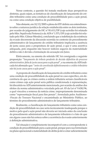 14
Nesse contexto, a questão foi tratada mediante duas perspectivas
distintas, quais sejam, as tentativas de classificação do lançamento do cré-
dito tributário como uma condição de procedibilidade para a ação penal,
ou como uma condição objetiva de punibilidade.
Não obstante, em 10/12/2003 o pleno do STF definiu seu entendimen-
to sobre a natureza jurídica da relação estabelecida entre os dois institutos,
por ocasião do julgamento do HC nº 81.611/DF (cujo acórdão foi relatado
pelo Min. Sepúlveda Pertence) e da ADI nº 1.571/DF (cujo acórdão foi rela-
tado pelo Min. Gilmar Mendes), concluindo que a indefinição da existência
da evasão decorrente da discussão ocorrida no contexto do procedimento
administrativo de lançamento do crédito tributário implicaria a ausência
de justa causa para a propositura de ação penal, o que é uma assertiva
adequada, pois enquanto não houver indícios seguros da materialidade
delitiva não é devida a formulação da acusação em Juízo.
Efetivamente, na ementa do referido HC foi consignada a seguinte
proposição: “lançamento do tributo pendente de decisão definitiva do processo
administrativo: falta de justa causa para a ação penal”, e na ementa da ADI indi-
cada foi afirmado que: “antes de constituído definitivamente o crédito tributário
não há justa causa para a ação penal”.
A proposta de classificação do lançamento do crédito tributário como
uma condição de procedibilidade da ação penal no caso específico, em de-
corrência do que os crimes contra a ordem tributária seriam classificáveis
como crimes cuja ação penal seria pública condicionada à representação,
foi discutida na ADI anteriormente mencionada, por ocasião da análise dos
efeitos da norma administrativa veiculada pelo art. 83 da Lei nº 9.430/96,
a qual vinculou a remessa da notícia crime, impropriamente denominada
como “representação fiscal para fins penais”, formulada pelos Auditores-
-Fiscais do Tesouro Nacional e encaminhada ao Ministério Público, ao
término do procedimento administrativo de lançamento tributário.
Realmente, a classificação do lançamento tributário como uma con-
dição de procedibilidade no caso seria tecnicamente inadequada porque o
motivo pelo qual a ação penal não deveria ser iniciada antes da conclusão
do procedimento administrativo de lançamento tributário é o fato de que
em alguns casos não há certeza sobre a ocorrência da evasão anteriormente
à definição administrativa.
Tal situação é completamente incompatível com a correspondente à
condição de procedibilidade para a ação penal, porque para sua formulação
no plano operacional a materialidade do delito já deve estar suficientemente
 