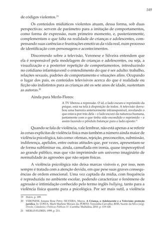 149
de códigos violentos.19
Os conteúdos midiáticos violentos atuam, dessa forma, sob duas
perspectivas: servem de parâmetro para a imitação de comportamentos,
como forma de expressão, num primeiro momento, e, posteriormente,
complementam o que falta na realidade de crianças e adolescentes, com-
pensando suas carências e frustrações emotivas da vida real, num processo
de identificação com personagens e acontecimentos.
Discorrendo sobre a televisão, Veronese e Silveira entendem que
ela é responsável pela modelagem de crianças e adolescentes, ou seja, a
visualização e a posterior repetição de comportamentos, introduzindo
no cotidiano infantojuvenil o entendimento do que é ser adulto: trabalho,
relações sexuais, padrões de comportamento e situações afins. Ocupando
o lugar dos pais, os conteúdos televisivos acerca do que é realidade ou
ficção são indistintos para as crianças até os sete anos de idade, sustentam
as autoras.20
Ainda para Merlo-Flores:
A TV liberou a repressão. O id, o lado escuro e reprimido da
psique, está na tela à disposição de todos. A televisão derru-
bou uma barreira anteriormente intransponível, revelando o
que estava por trás dela – o lado escuro da natureza humana,
juntamente com o que tinha sido escondido e reprimido – e
assim fazendo o pêndulo balançar para o lado oposto.21
Quando se fala de violência, vale lembrar, não está apenas a se referir
às cenas explícitas de violência física mas também a número ainda maior de
violência psicológica, tais como: ofensas, rejeição, preconceitos, submissão,
indiferença, apelidos, entre outras atitudes que, por vezes, apresentam-se
de forma subliminar ou, ainda, camuflada em ironia, quase imperceptível
ao grande público, mas que vão imprimindo um universo imaginário de
normalidade às agressões que não sejam físicas.
A violência psicológica não deixa marcas visíveis e, por isso, nem
sempre é tratada com a atenção devida, em que pese suas graves consequ-
ências de ordem emocional. Uma vez captada da mídia, com frequência
é reproduzida no ambiente escolar, podendo caracterizar o fenômeno de
agressão e intimidação conhecido pelo termo inglês bullying, tanto para a
violência física quanto para a psicológica. Por ser mais sutil, a violência
19	 Ibidem, p. 189.
20	 VERONESE, Josiane Rose Petry; SILVEIRA, Mayra. A Criança, o Adolescente e a Televisão: proteção
jurídica. In: COSTA, Marli Marlene Moraes da; PORTO, Terezinha Carvalho; REIS, Suzete da Silva (org).
Direito, Cidadania e Políticas Públicas IV. Curitiba: Multideia, 2010. p. 119-120.
21	 MERLO-FLORES, 1999, p. 211.
 