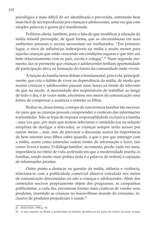 150
psicológica é mais difícil de ser identificada e prevenida, entretanto bem
mais fácil de ser reproduzida por crianças e adolescentes, uma vez que com
simples palavras e gestos já é manifestada.
Feilitzen alerta, também, para o fato de que modificar a situação da
mídia infantil pressupõe, de igual forma, que as circunstâncias em seus
ambientes pessoais e sociais necessitam ser melhorados. “Em primeiro
lugar, o risco de influências indesejáveis na mídia é muito menor para
aquelas crianças que estão crescendo em condições seguras e que têm um
bom relacionamento com os pais, escola e colegas”.22
Num segundo mo-
mento, faz-se premente que crianças e adolescentes tenham oportunidade
de participação ativa na formação do futuro da comunidade onde vivem.
A função da família nesse debate é fundamental, pois é ela, principal-
mente, que cria o hábito de viver na dependência da mídia, de modo que
muitas crianças e adolescentes passam mais horas na frente da televisão
do que na escola. A necessidade dos responsáveis de trabalhar ao longo
de todo o dia, e às vezes noite, encontrou nos meios de comunicação uma
forma de compensar a ausência e entreter os filhos.
Reduz-se, dessa forma, o tempo de convivência familiar tão necessá-
rio para que as crianças possam compreender o contexto das informações
transmitidas. Não se trata de imputar responsabilidade exclusiva à família
- uma vez que, por mais que tentem selecionar o conteúdo (ou na solução
simplista de desligar a televisão), as crianças sempre terão acesso por
outros meios -, mas, sim, de provocar a discussão acerca da importância
de bem orientar seus filhos sobre quando, o que e por que interagir com
a mídia, assim como estimular outras fontes de informação e lazer, tais
como: livros e teatro. O diálogo familiar, no entanto, perde, cada vez mais,
importância no ritmo de vida acelerado em que a modernidade inseriu as
famílias, sendo muito mais prática (esta é a palavra de ordem) a captação
de informações prontas.
Outro ponto a destacar na questão da mídia, infância e violência,
relaciona-se com a publicidade comercial abusiva veiculada nos meios
de comunicação direcionadas ou não a crianças e adolescentes. Além dos
conteúdos nocivos propriamente objeto dos programas, as campanhas
publicitárias, a cada dia, encontram formas mais criativas de vender seus
produtos, inserindo as crianças no maravilhoso mundo do consumo, in-
clusive de produtos prejudiciais à saúde.23
22	 FEILITZEN, 1999, p. 58.
23	 A esse respeito, no Brasil, a publicidade de bebidas alcoólicas já faz parte da cultura nacional, sempre
 