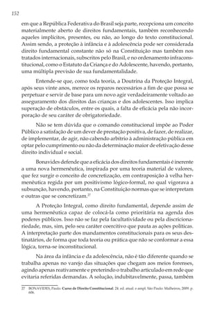 152
em que a República Federativa do Brasil seja parte, recepciona um conceito
materialmente aberto de direitos fundamentais, também reconhecendo
aqueles implícitos, presentes, ou não, ao longo do texto constitucional.
Assim sendo, a proteção à infância e à adolescência pode ser considerada
direito fundamental constante não só na Constituição mas também nos
tratados internacionais, subscritos pelo Brasil, e no ordenamento infracons-
titucional, como o Estatuto da Criança e do Adolescente, havendo, portanto,
uma múltipla previsão de sua fundamentalidade.
Entende-se que, como toda teoria, a Doutrina da Proteção Integral,
após seus vinte anos, merece os reparos necessários a fim de que possa se
perpetuar e servir de base para um novo agir verdadeiramente voltado ao
asseguramento dos direitos das crianças e dos adolescentes. Isso implica
superação de obstáculos, entre os quais, a falta de eficácia pela não incor-
poração de seu caráter de obrigatoriedade.
Não se tem dúvida que o comando constitucional impõe ao Poder
Público a satisfação de um dever de prestação positiva, de fazer, de realizar,
de implementar, de agir, não cabendo arbítrio à administração pública em
optar pelo cumprimento ou não da determinação maior de efetivação desse
direito individual e social.
Bonavides defende que a eficácia dos direitos fundamentais é inerente
a uma nova hermenêutica, inspirada por uma teoria material de valores,
que fez surgir o conceito de concretização, em contraposição à velha her-
menêutica regida por um positivismo lógico-formal, no qual vigorava a
subsunção, havendo, portanto, na Constituição normas que se interpretam
e outras que se concretizam.27
A Proteção Integral, como direito fundamental, depende assim de
uma hermenêutica capaz de colocá-la como prioritária na agenda dos
poderes públicos. Isso não se faz pela facultatividade ou pela discriciona-
riedade, mas, sim, pelo seu caráter coercitivo que pauta as ações políticas.
A interpretação parte dos mandamentos constitucionais para os seus des-
tinatários, de forma que toda teoria ou prática que não se conformar a essa
lógica, torna-se inconstitucional.
Na área da infância e da adolescência, não é tão diferente quando se
trabalha apenas no varejo das situações que chegam aos meios forenses,
agindo apenas reativamente e preterindo o trabalho articulado em rede que
evitaria referidas demandas. A solução, indubitavelmente, passa, também
27	 BONAVIDES, Paulo. Curso de Direito Constitucional. 24. ed. atual. e ampl. São Paulo: Malheiros, 2009. p.
606.
 