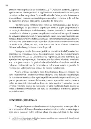154
grandes massas privadas de cidadania [...]”.30
O desafio, portanto, é grande
e permanente, mas superável. A vigilância e a intransigência em relação às
premissas sobre as quais se funda o Direito da Criança e do Adolescente
se constituem em ações essenciais para sua sobrevivência e a de milhões
de pequenos grandes brasileiros, excluídos do banquete.
Faz parte desse cenário que os meios de comunicação, a par de leva-
rem informação de qualidade à população, tenham papel preponderante
na proteção de crianças e adolescentes, tanto se abstendo da inserção des-
necessária da violência quanto cumprindo o câmbio teórico e prático acerca
do universo infantojuvenil, (re)construindo-o com caracteres humanísticos
capazes de resistir a investidas econômicas e criminológicas em grande parte
responsáveis pela infracionalização dos adolescentes de classes economi-
camente mais pobres, ou seja, mais suscetíveis de receberem tratamento
diferenciado das agências de controle penal.
Passa pela missão dos atores jurídicos, na efetivação da Proteção Inte-
gral, longe de censura aos meios de comunicação, exigir-lhes o cumprimento
do disposto no art. 221 da Constituição da República, quando determina que
a produção e a programação das emissoras de rádio e televisão atenderão
aos princípios como o da preferência a finalidades educativas, artísticas,
culturais e informativas; da promoção da cultura nacional e regional e do
respeito aos valores éticos e sociais da pessoa e da família.
Assim, antes de imputar o peso dos estigmas e das ações repressivas,
deve se questionar – em tempos dominados pela ideia de lucro e acumulação
de riqueza - se a sociedade e o poder público concedem oportunidade para
que as pessoas em desenvolvimento possam aproveitar saudavelmente
todas as suas potencialidades e todas as informações veiculadas, que as
levem a romper o círculo de exclusão e ter uma existência digna, a salvo de
todas as formas de violência, sob pena de se condenar o futuro da própria
espécie humana.
CONSIDERAÇÕES FINAIS
É inegável que os meios de comunicação possuem uma capacidade
incomensurável de levar educação, entretenimento e conhecimento às pes-
soas, como nenhum outro sistema talvez seja capaz de fazê-lo. Por outro
30	 LAFER. Celso. A Reconstrução dos Direitos Humanos: um diálogo com o pensamento de Hannah Arendt.
São Paulo: Companhia das Letras, 1988.
 