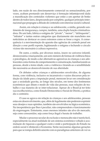 155
lado, em razão de seu direcionamento comercial ou sensacionalista, por
vezes, acabam prestando um desserviço à formação infantojuvenil dada
a massificação dos conteúdos violentos que estão a um apertar de botão
dentro de todos lares, desprezando por completo, qualquer princípio inter-
nacional que propugne a difusão de conteúdo com interesse social e cultural.
Assim, em relação à criança e ao adolescente, a mídia, gerando sen-
timento de insegurança, cumpre, também, uma dupla função criminaliza-
dora. De um lado, fabrica o estigma do “pivete”, “menor”, “delinquente”,
“infrator” e tantas outras categorias que diariamente são manchetes nos
noticiários ao destacar os casos extremos como se fosse a regra. A conse-
quência é a movimentação do aparato das agências de controle penal em
direção a esse perfil exposto, legitimando o estigma e fechando o círculo
vicioso tão necessário à cultura repressiva.
De outro, a mídia, por diversos meios, insere no universo infantil,
desnecessária e maciçamente, um sem-número de formas de violência física
e psicológica, de modo a dar alternativas agressivas às crianças e aos ado-
lescentes como forma de comportamento e comunicação, familiarizando as
pessoas, desde a tenra idade, com a violência e tirando-as a sensibilidade
tão necessária ao desenvolvimento de sua alteridade.
Os debates sobre crianças e adolescentes envolvidos, de alguma
forma, com violência, inclusive os incansáveis e vazios discursos pela re-
dução da idade para a imputação penal, merecem levar em consideração
que a sociedade gravita, ao longo dos séculos, em torno dos fenômenos
econômicos que ditam o modo de vida das pessoas, suas relações de tra-
balho e sua maneira de se inter-relacionar. Apesar de o Brasil já ter feito
sua escolha teórica, como Estado Democrático e Social de Direito, a prática
diz o contrário.
O caso se agrava em relação às crianças e aos adolescentes, pessoas
estas em desenvolvimento, que, além de legalmente não poderem exprimir
seus desejos e suas opiniões, também são envolvidos na lógica econômica.
Na inexperiência que lhes é peculiar, não compreendem o funcionamento
da engrenagem. Entretanto, esses mesmos infantes são alvo do mercado,
seja como consumidor, seja como força ilegal e barata de trabalho.
Mudar o processo secular de exclusão e menoscabo não é tarefa fácil,
especialmente na atual realidade de um sistema econômico voltado à acu-
mulação de riquezas a qualquer custo e onde a participação do Estado na
ordem social é obstáculo à Economia. Serão necessárias algumas gerações
para que se rompa definitivamente com os paradigmas anteriores de ver os
 
