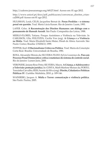 157
http://caderno.josesaramago.org/68127.html Acesso em: 01 ago 2012.
http://www.unicef.pt/docs/pdf_publicacoes/convencao_direitos_crian-
ca2004.pdf Acesso em 01 ago 2012.
HULSMAN, Louk; CELIS, Jacqueline Bernat de. Penas Perdidas – o sistema
penal em questão. Trad. Maria Lúcia Karam. Rio de Janeiro: Luam, 1993.
LAFER. Celso. A Reconstrução dos Direitos Humanos: um diálogo com o
pensamento de Hannah Arendt. São Paulo: Companhia das Letras, 1988.
MERLO-FLORES, Tatiana. Porque Assistimos a Violência na Televisão. In
CARLSSON, Ulla; FEILITZEN, Cecília Von (org). A Criança e a Violência
na Mídia. Trad. Maria Elizabeth Santo Matar, Dinah de Abreu Azevedo. São
Paulo: Cortez; Brasília: UNESCO, 1999.
POPPER, Karl. O Racionalismo Crítico na Política. Trad. Maria da Conceição
Corte-Real. Brasília: Universidade de Brasília, 1981.
ROSA, Alexandre Morais da; SILVEIRA FILHO, Sylvio Lourenço da. Para um
Processo Penal Democrático: crítica à matástase do sistema de controle social.
Rio de Janeiro: Lumen Juris, 2009.
VERONESE, Josiane Rose Petry; SILVEIRA, Mayra. A Criança, o Adolescente e
a Televisão: proteção jurídica. In: COSTA, Marli Marlene Moraes da; PORTO,
Terezinha Carvalho; REIS, Suzete da Silva (org). Direito, Cidadania e Políticas
Públicas IV. Curitiba: Multideia, 2010. p. 109-146.
WAINBERG, Jacques A. Mídia e Terror: comunicação e violência política.
São Paulo: Paulus, 2005.
 