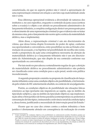 15
caracterizada, eis que no aspecto prático não é viável a apresentação de
uma representação criminal em relação a um fato cuja materialidade ainda
não é certa.
Essa diferença operacional evidencia a diversidade de natureza dos
institutos e, no caso específico, enquanto o conteúdo da justa causa (certeza
sobre a evasão) é o objeto a ser aferido no procedimento administrativo de
lançamento tributário, a completa configuração desta é um pressuposto para
o oferecimento de uma representação criminal (o que evidencia não se tratar
damesmacoisa,poisolançamentonãoocorreapósacertezadamaterialidade
delitiva, mas a implementa).
Além disso, a representação criminal é um ato discricionário da
vítima, que dessa forma dispõe livremente do poder de optar, conforme
sua oportunidade e conveniência, entre possibilitar ou não ao Estado a for-
mulação da acusação, e na hipótese tal possibilidade de escolha não existe,
sendo a propositura da ação uma conseqüência necessária da aferição da
materialidade delitiva (e o lançamento tributário não é um ato discricio-
nário da Administração, que não dispõe de seu conteúdo conforme sua
oportunidade ou conveniência).
Por tais motivos prevaleceu o entendimento regular de que a aferição
da materialidade delitiva no procedimento administrativo não poderia
ser classificada como uma condição para a ação penal, sendo esta pública
incondicionada.
A segunda proposição consistiu na proposta de classificação do lança-
mento tributário como uma condição objetiva de punibilidade, e foi formula-
da pelo relator do HC anteriormente aludido, no contexto de seu julgamento.
Porém, as condições objetivas de punibilidade são situações fáticas
exteriores ao tipo (portanto não imputáveis ao sujeito, seja no âmbito da
tipicidade subjetiva, seja no âmbito da tipicidade objetiva) cuja implemen-
tação afeta o bem jurídico de forma paralela (contemporânea ou posterior) à
consumação do fato típico, instaurando a relevância social da conduta típica
e, dessa forma, justificando a necessidade de intervenção penal do Estado.1
Ocorre que no caso dos crimes contra a ordem tributária o bem
jurídico é diretamente afetado em conseqüência da realização do evento
1	 Como exemplos de condições objetivas de punibilidade no ordenamento jurídico brasileiro podem ser
indicadas: a) a sentença de falência em relação aos crimes pré-falimentares tipificados na Lei nº 11.101/05
(art. 180); b) a morte em relação ao delito de indução, instigação ou auxílio ao suicídio (art. 122 do Código
Penal); c) a morte ou lesão corporal grave em relação ao delito de rixa (art. 137 do Código Penal) e; d) a
sentença de anulação do casamento em decorrência do erro ou do impedimento, em relação ao delito de
induzimento a erro essencial ou ocultação de impedimento (art. 236 do Código Penal).
 