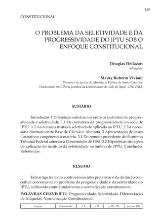 159
O PROBLEMA DA SELETIVIDADE E DA
PROGRESSIVIDADE DO IPTU SOB O
ENFOQUE CONSTITUCIONAL
Douglas Dellazari
Advogado.
Maury Roberto Viviani
Promotor de Justiça do Ministério Público de Santa Catarina.
Doutorando em Ciência Jurídica da Universidade do Vale do Itajaí - Univali.
CONSTITUCIONAL
SUMÁRIO
Introdução. 1 Diferenças substanciais entre os institutos da progres-
sividade e seletividade. 1.1 Os contornos da progressividade em sede de
IPTU. 1.2 As nuances ínsitas à seletividade aplicada ao IPTU. 2 Da neces-
sária distinção entre Base de Cálculo e Alíquota. 3 Apresentação de casos
ilustrativos congêneres à matéria. 3.1 Do remoto precedente do Supremo
Tribunal Federal anterior à Constituição de 1988. 3.2 Hipotéticas situações
de aplicação do instituto da seletividade no âmbito do IPTU. Conclusão.
Referências.
RESUMO
Este artigo trata das controvérsias interpretativas e da distinção con-
ceitual concernente ao problema da progressividade e da seletividade do
IPTU, utilizando como fundamento a normatização constitucional.
Palavras-chave: IPTU. Progressividade. Seletividade. Diferenciação
de Alíquotas. Normatização Constitucional.
Atuação Florianópolis V. 8 n. 18 p. 159 - 178 jan./jun. 2011
 