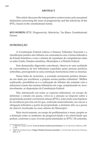 160
ABSTRACT
This article discusses the interpretative controversies and conceptual
distinction concerning the issue of progressivity and the selectivity of the
IPTU, based on the constitutional norms.
 
Key-Words: IPTU. Progressivity. Selectivity. Tax Rates. Constitutional
Norms.
Introdução
A Constituição Federal enfeixa o Sistema Tributário Nacional e a
classificação jurídica dos tributos em consonância com a forma federativa
do Estado brasileiro e com o sistema de repartição de competências entre
os entes União, Estados-membros, Municípios e o Distrito Federal.
Sem demasiadas digressões conceituais, observa-se uma realidade
de concomitância de leis tributárias expedidas pelas pessoas jurídicas
sobreditas, pressupondo-se uma correlação harmoniosa entre as mesmas.
Nessa linha de raciocínio, a aventada taxionomia jurídica deman-
da um dado por excelência: a própria norma jurídica tributária1
. Melhor
explicando, possibilitar-se-á a ordenação de tributos tão somente com o
minucioso exame das normas tributárias em voga, compulsando-se, inva-
riavelmente, as disposições da Constituição Federal.
Não adentrando em todas as espécies tributárias, no escopo de
delimitar o estudo em pauta, volve-se a atenção ao imposto sobre a
propriedade predial e territorial urbana (IPTU), antevendo uma hipótese
de incidência prevista em lei que, realizada materialmente, faz nascer a
obrigação tributária a partir da propriedade, o domínio útil, ou a posse
do imóvel, localizado na zona urbana do Município2
.
Mais incisivamente, no ensejo de problematizar o tema, propõe-se
a distinção entre os institutos da progressividade e da seletividade que
podem, conforme o caso, revestir particularidades ao IPTU. De antemão,
1	 CARRAZA, Roque Antonio. Curso de direito constitucional tributário. 23. ed. São Paulo: Malheiros, 2007.
p. 506.
2	 FREITAS, Vladimir Passos. Código Tributário Nacional comentado. 3. ed. São Paulo: Revista dos Tribunais,
2005. p. 95.
 