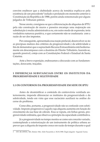 161
convém enaltecer que a dubiedade acerca da temática explica-se pela
existência de um precedente3
isolado e prolatado em momento anterior à
Constituição da República de 1988, porém ainda rememorado por alguns
julgados de Tribunais pátrios.
Nesse aresto, consignou-se que a diferenciação de alíquotas de IPTU
pela não construção de muros e passeios encampa uma majoração em
substituição à multa administrativa ou, em outro modo de expressão, teria
verdadeira natureza punitiva, o que certamente não se coadunaria com a
razão de ser dos impostos.
Por conseguinte, apresentada essa noção prefacial, desenvolver-se-ão
as precípuas matizes dos critérios da progressividade e da seletividade a
fim de demonstrar que o supracitado Recurso Extraordinário está hodierna-
mente em descompasso com a doutrina do Direito Tributário, fazendo-se,
quando possível, cotejo com as Constituições Federal e Estadual de Santa
Catarina.
Ante a breve exposição, endossamos a discussão com as fundamen-
tações, doravante, traçadas.
1 Diferenças substanciais entre os institutos da
progressividade e seletividade
1.1 Os contornos da progressividade em sede de IPTU
Antes de desmistificar o conteúdo da controvérsia ventilada an-
teriormente, impende diferenciar os institutos da progressividade e da
seletividade, tendo em vista que esse raciocínio auxiliará na análise do
cerne do problema.
Como dito, portanto, a progressividade não se confunde com seleti-
vidade. Imposto progressivo é aquele cuja alíquota aumenta em função do
crescimento da sua base de cálculo. Essa se reputa, em linhas gerais, pro-
gressividade ordinária, que observa o princípio da capacidade contributiva.
Já a progressividade no tempo mostra-se como um conceito variado,
contemplando a exteriorização de um instrumento de política urbana ao
prever que a alíquota do imposto cresce em razão do tempo durante o qual
3	 STF. RE 109538 / MG. Relator: Min. Aldir Passarinho. J. 30/8/1988. Órgão Julgador: Segunda Turma.
 