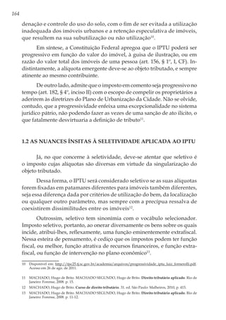 164
denação e controle do uso do solo, com o fim de ser evitada a utilização
inadequada dos imóveis urbanos e a retenção especulativa de imóveis,
que resultem na sua subutilização ou não utilização10
.
Em síntese, a Constituição Federal apregoa que o IPTU poderá ser
progressivo em função do valor do imóvel, à guisa de ilustração, ou em
razão do valor total dos imóveis de uma pessoa (art. 156, § 1º, I, CF). In-
distintamente, a alíquota emergente deve-se ao objeto tributado, e sempre
atinente ao mesmo contribuinte.
De outro lado, admite que o imposto em comento seja progressivo no
tempo (art. 182, § 4º, inciso II) com o escopo de compelir os proprietários a
aderirem às diretrizes do Plano de Urbanização da Cidade. Não se olvide,
contudo, que a progressividade enfeixa uma excepcionalidade no sistema
jurídico pátrio, não podendo fazer as vezes de uma sanção de ato ilícito, o
que fatalmente desvirtuaria a definição de tributo11
.
1.2 As nuances ínsitas à seletividade aplicada ao IPTU
Já, no que concerne à seletividade, deve-se atentar que seletivo é
o imposto cujas alíquotas são diversas em virtude da singularização do
objeto tributado.
Dessa forma, o IPTU será considerado seletivo se as suas alíquotas
forem fixadas em patamares diferentes para imóveis também diferentes,
seja essa diferença dada por critérios de utilização do bem, da localização
ou qualquer outro parâmetro, mas sempre com a precípua ressalva de
coexistirem dissimilitudes entre os imóveis12
.
Outrossim, seletivo tem sinonímia com o vocábulo selecionador.
Imposto seletivo, portanto, ao onerar diversamente os bens sobre os quais
incide, atribui-lhes, reflexamente, uma função eminentemente extrafiscal.
Nessa esteira de pensamento, é cediço que os impostos podem ter função
fiscal, ou melhor, função atrativa de recursos financeiros, e função extra-
fiscal, ou função de intervenção no plano econômico13
.
10	 Disponível em: http://tjsc25.tj.sc.gov.br/academia/arquivos/progressividade_iptu_luiz_fornerolli.pdf.
Acesso em 26 de ago. de 2011.
11	 MACHADO, Hugo de Brito. MACHADO SEGUNDO, Hugo de Brito. Direito tributário aplicado. Rio de
Janeiro: Forense, 2008. p. 15.
12	 MACHADO, Hugo de Brito. Curso de direito tributário. 31. ed. São Paulo: Malheiros, 2010, p. 415.
13	 MACHADO, Hugo de Brito. MACHADO SEGUNDO, Hugo de Brito. Direito tributário aplicado. Rio de
Janeiro: Forense, 2008. p. 11-12.
 