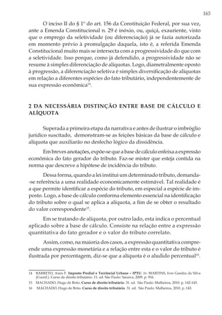165
O inciso II do § 1º do art. 156 da Constituição Federal, por sua vez,
ante a Emenda Constitucional n. 29 é inóxio, ou, quiçá, exauriente, visto
que o emprego da seletividade (ou diferenciação) já se fazia autorizada
em momento prévio à promulgação daquela, isto é, a referida Emenda
Constitucional muito mais se intersecta com a progressividade do que com
a seletividade. Isso porque, como já defendido, a progressividade não se
resume à simples diferenciação de alíquotas. Logo, diametralmente oposto
à progressão, a diferenciação seletiva é simples diversificação de alíquotas
em relação a diferentes espécies do fato tributário, independentemente de
sua expressão econômica14
.
2 Da necessária distinção entre Base de Cálculo e
Alíquota
Superada a primeira etapa da narrativa e antes de ilustrar o imbróglio
jurídico suscitado, demonstram-se as feições básicas da base de cálculo e
alíquota que auxiliarão no desfecho lógico da dissidência.
Embrevesanotações,expõe-sequeabasedecálculoenfeixaaexpressão
econômica do fato gerador do tributo. Faz-se mister que esteja contida na
norma que descreve a hipótese de incidência do tributo.
Dessa forma, quando a lei institui um determinado tributo, demanda-
-se referência a uma realidade economicamente estimável. Tal realidade é
a que permite identificar a espécie do tributo, em especial a espécie de im-
posto. Logo, a base de cálculo conforma elemento essencial na identificação
do tributo sobre o qual se aplica a alíquota, a fim de se obter o resultado
do valor correspondente15
.
Em se tratando de alíquota, por outro lado, esta indica o percentual
aplicado sobre a base de cálculo. Consiste na relação entre a expressão
quantitativa do fato gerador e o valor do tributo correlato.
Assim, como, na maioria dos casos, a expressão quantitativa compre-
ende uma expressão monetária e a relação entre esta e o valor do tributo é
ilustrada por percentagem, diz-se que a alíquota é o aludido percentual16
.
14	 BARRETO, Aires F. Imposto Predial e Territorial Urbano – IPTU. In: MARTINS, Ives Gandra da Silva
(Coord.). Curso de direito tributário. 11. ed. São Paulo: Saraiva, 2009. p. 916.
15	 MACHADO, Hugo de Brito. Curso de direito tributário. 31. ed. São Paulo: Malheiros, 2010. p. 142-143.
16	 MACHADO, Hugo de Brito. Curso de direito tributário. 31. ed. São Paulo: Malheiros, 2010. p. 143.
 