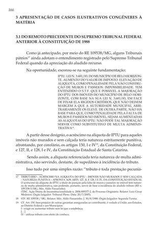166
3 Apresentação de casos ilustrativos congêneres à
matéria
3.1 Do remoto precedente do Supremo Tribunal Federal
anterior à Constituição de 1988
Como já antecipado, por meio do RE 109538/MG, alguns Tribunais
pátrios17
ainda adotam o entendimento registrado pelo Supremo Tribunal
Federal quando da apreciação do aludido recurso.
Na oportunidade, escorou-se na seguinte fundamentação:
IPTU. LEI N. 3.681/83, DO MUNICÍPIO DE BELO HORIZON-
TE. AUMENTO DO VALOR DE IMPOSTO. ELEVAÇÃO DE
ALIQUOTA, COMO PENALIDADE PELA NÃO CONSTRU-
ÇÃO DE MUROS E PASSEIOS: IMPOSSIBILIDADE. TEM
ENTENDIDO O S.T.F. QUE E POSSIVEL A MAJORAÇÃO
DO IPTU DOS IMÓVEIS DO MUNICÍPIO DE BELO HORI-
ZONTE, COM BASE NA SUA LEI N. 3.681/83, EM FACE
DE FIXAR ELA RIGIDOS CRITÉRIOS, QUE NÃO DEIXEM
MARGEM A QUE A AUTORIDADE MUNICIPAL ARBI-
TRARIAMENTE OS ELEVE. DE OUTRA PARTE, NÃO HÁ
BASE PARA QUE, COMO PENALIDADE PELA FALTA DE
MUROS E PASSEIOS NO IMÓVEL, SEJAM AUMENTADAS
AS ALIQUOTAS DO IPTU. NÃO PODE TAL MAJORAÇÃO
SERVIR COMO SUBSTITUTIVO DE MULTA ADMINIS-
TRATIVA18
.
A partir desse desígnio, o acréscimo na alíquota de IPTU para aqueles
imóveis não murados e sem calçada teria natureza estritamente punitiva,
afrontando, por corolário, os artigos 150, I e IV19
, da Constituição Federal,
e 127, II, e 128, I e IV, da Constituição Estadual de Santa Catarina.
Sendo assim, a alíquota referenciada teria natureza de multa admi-
nistrativa, não servindo, destarte, de supedâneo à incidência do tributo.
Isso tudo por uma simples razão: “tributo é toda prestação pecuniá-
17	 TRIBUTÁRIO - ACRÉSCIMO NA ALÍQUOTA DO IPTU - IMÓVEIS NÃO MURADOS E SEM CALÇADA
- NATUREZA PUNITIVA - AFRONTA AOS ARTS. 127, II, E 128, I E IV, DA CONSTITUIÇÃO ESTADUAL
O acréscimo da alíquota do IPTU a título de punição pela falta de muros e passeios no imóvel tem nature-
za de multa administrativa, não podendo, portanto, servir de base à incidência do aludido tributo (RE n.
109.538-5/MG, Min. Aldir Passarinho).
	(TJSC. Ação Direta de Inconstitucionalidade n. 2004.009377-2, de Processo Originário. Relator: Luiz Cézar
Medeiros. Órgão Julgador: Tribunal Pleno. Data: 20/7/2005).
18	 STF. RE 109538 / MG. Relator: Min. Aldir Passarinho. J. 30/8/1988. Órgão Julgador: Segunda Turma.
19	 CF. Art. 150. Sem prejuízo de outras garantias asseguradas ao contribuinte, é vedado à União, aos Estados,
ao Distrito Federal e aos Municípios:
	 I - exigir ou aumentar tributo sem lei que o estabeleça;
	[…]
	 IV - utilizar tributo com efeito de confisco;
 