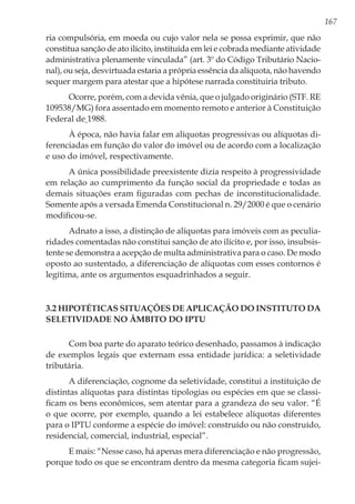 167
ria compulsória, em moeda ou cujo valor nela se possa exprimir, que não
constitua sanção de ato ilícito, instituída em lei e cobrada mediante atividade
administrativa plenamente vinculada” (art. 3º do Código Tributário Nacio-
nal), ou seja, desvirtuada estaria a própria essência da alíquota, não havendo
sequer margem para atestar que a hipótese narrada constituiria tributo.
Ocorre, porém, com a devida vênia, que o julgado originário (STF. RE
109538/MG) fora assentado em momento remoto e anterior à Constituição
Federal de 1988.
À época, não havia falar em alíquotas progressivas ou alíquotas di-
ferenciadas em função do valor do imóvel ou de acordo com a localização
e uso do imóvel, respectivamente.
A única possibilidade preexistente dizia respeito à progressividade
em relação ao cumprimento da função social da propriedade e todas as
demais situações eram figuradas com pechas de inconstitucionalidade.
Somente após a versada Emenda Constitucional n. 29/2000 é que o cenário
modificou-se.
Adnato a isso, a distinção de alíquotas para imóveis com as peculia-
ridades comentadas não constitui sanção de ato ilícito e, por isso, insubsis-
tente se demonstra a acepção de multa administrativa para o caso. De modo
oposto ao sustentado, a diferenciação de alíquotas com esses contornos é
legítima, ante os argumentos esquadrinhados a seguir.
3.2 Hipotéticas situações de aplicação do instituto da
seletividade no âmbito do IPTU
Com boa parte do aparato teórico desenhado, passamos à indicação
de exemplos legais que externam essa entidade jurídica: a seletividade
tributária.
A diferenciação, cognome da seletividade, constitui a instituição de
distintas alíquotas para distintas tipologias ou espécies em que se classi-
ficam os bens econômicos, sem atentar para a grandeza do seu valor. “É
o que ocorre, por exemplo, quando a lei estabelece alíquotas diferentes
para o IPTU conforme a espécie do imóvel: construído ou não construído,
residencial, comercial, industrial, especial”.
E mais: “Nesse caso, há apenas mera diferenciação e não progressão,
porque todo os que se encontram dentro da mesma categoria ficam sujei-
 