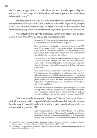 168
tos à mesma carga tributária; vale dizer, dentro de cada tipo, a alíquota
é invariável. Essa carga tributária só será diferente para imóveis de tipos
(classes) diversos20
.
Em parecer exarado para o Município de Fortaleza, mediante consulta
feita pelo então Procurador-Geral e o Secretário de Finanças locais, o espe-
cialista em direito tributário Hugo de Brito Machado pronunciou-se sobre
uma norma que guardava estreita semelhança com a questão ora discorrida.
Nesse trecho infra, aponta a natureza seletiva do tributo em pauta e
atesta a mens legislatoris de cada alíquota diferenciada:
No caso do IPTU do Município consulente, tem-se evidenciada
a seletividade, pela diversidade de alíquotas.
Para os imóveis residenciais o imposto é de apenas 0,7%
(sete décimos por cento), porque o legislador considera que
a residência é um imóvel essencial. Faz-se necessário para
todos. Além disto, o imposto neste caso é a final efetivamente
suportado pelo proprietário do imóvel.
Em se tratando de imóveis não-residenciais, a alíquota é de
2% (dois por cento). O legislador levou em consideração que,
sendo o imóvel utilizado para fins profissionais, ou empresa-
riais, geralmente é possível a transferência do ônus tributário
a terceiros.
Para os imóveis não edificados, a alíquota é de 1, 2%, 3% e
5%, dependendo da localização. O legislador levou em con-
sideração, aqui, a necessidade de desestimular a permanência
de terrenos sem edificações em áreas de grande concentração
populacional. Em outras palavras, procurou desestimular a
especulação imobiliária, que causa transtornos na prestação
dos serviços públicos.
Cuida-se de alíquotas diferentes, aplicáveis para o cálculo
do imposto de imóveis diferentes, e não alíquotas crescentes
para o cálculo do imposto de um mesmo imóvel, em razão de
um fator qualquer, que caracterizaria progressividade, [...]21
.
Partindo desse balizamento, o Supremo Tribunal Federal também já
se inclinou no sentido da possibilidade em tela, concluindo pelo vislum-
bre da adoção do critério da seletividade e pela constitucionalidade das
alíquotas desiguais de IPTU:
Agravo regimental no recurso extraordinário. IPTU. Muni-
cípio do Rio de Janeiro. Alíquotas diferenciadas conforme a
destinação do imóvel. Constitucionalidade. 1. A diversidade
de alíquotas de IPTU no caso de imóvel residencial, não-resi-
20	 BARRETO, Aires F. Imposto Predial e Territorial Urbano – IPTU. In: MARTINS, Ives Gandra da Silva
(Coord.). Curso de direito tributário. 11. ed. São Paulo: Saraiva, 2009. p. 916.
21	 MACHADO, Hugo de Brito. MACHADO SEGUNDO, Hugo de Brito. Direito tributário aplicado. Rio de
Janeiro: Forense, 2008. p. 11-12.
 