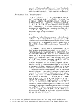 169
dencial, edificado ou não-edificado, não viola a Constituição
Federal. Precedentes. 2. Não se admite no agravo regimental a
inovação de fundamentos. 3. Agravo regimental não provido22
.
Propalando de modo congênere:
AGRAVO REGIMENTAL NO RECURSO EXTRAORDINÁ-
RIO. CONSTITUCIONAL. TRIBUTÁRIO. IPTU. MUNICÍPIO
DE BELO HORIZONTE. LEI MUNICIPAL N. 7.242/96.
DIVERSIDADE DE ALÍQUOTAS. PROGRESSIVIDADE.
ALEGAÇÃO IMPROCEDENTE. Diversidade de alíquotas
para a cobrança do IPTU, em virtude de tratar-se de imóvel
edificado, não-edificado, residencial ou comercial. Progressivi-
dade de tributo. Alegação improcedente. Precedente. Agravo
regimental a que se nega provimento.
[...]
A decisão agravada está de acordo com a orientação deste
Tribunal, nos termos da qual não há progressividade quando
as alíquotas são diferenciadas segundo critérios que não levam
em consideração a capacidade contributiva. Nesse sentido, o
RE n. 458.434, Relator o Ministro Sepúlveda Pertence, DJ de
25.08.06:
´DECISÃO: RE, a, contra acórdão do Tribunal de Justiça do Es-
tado de Minas Gerais, assim ementado 9f. 185): ‘IPTU – CONS-
TITUCIONALIDADEDALEINº7.242/96–INOCORRÊNCIA
DE PROGRESSIVIDADE – ADOAÇÃO DE CRITÉRIO DE
SELETIVIDADE. A ilegalidade na cobrança do IPTU do Mu-
nicípio de Belo Horizonte, foi superada pelas Leis Municipais
nºs 7.242/96, que passou a vigorar a partir de 1997, e 7.638/98,
que alterou a tabela anexa à Lei 5.641/89, acabando com a
cobrança progressiva do IPTU, e adotou alíquotas variadas,
de acordo com o uso e a ocupação do imóvel, aplicando-se o
critério da seletividade, e não progressividade’ . Alega-se, em
síntese, a inconstitucionalidade da progressividade do IPTU.
A criação de alíquotas diferenciadas em razão da destinação
do imóvel não fere a Constituição, como ficou evidenciado na
decisão da Primeira Turma no RE 229.233, 26.03.1999, Ilmar
Galvão, assim ementado: ‘TRIBUTÁRIO. IPTU. MUNICÍPIO
DE SÃO JOSÉ DO RIO PRETO. LEI Nº 5.447/93, ART. 25, RE-
DAÇÃO DA LEI Nº 5.722/94. ALEGADA OFENSA AO ART.
156 DA CONSTITUIÇÃO. Simples duplicidade de alíquotas,
em razão de encontrar-se, ou não, edificado o imóvel urbano,
que não se confunde com a progressividade do tributo, que o
STF tem por inconstitucional quando não atendido o disposto
no art. 156, § 1º, aplicado com as limitações expressamente
constantes dos §§ 2º e 4º do art. 182 da Carta de 1988. Recurso
não conhecido’. Na linha do precedente, nego seguimento ao
RE (art. 557, caput, C.Pr.Civil)”23
.
22	 STF. RE 422592 AgR / RJ. Relator: Min. Dias Toffoli. J. 31/5/2011. Órgão Julgador: Primeira Turma.
23	 STF. RE 454916 AgR-segundo. Relator: Min. Eros Grau. J. 16/12/2008. Órgão Julgador: Segunda Turma.
 