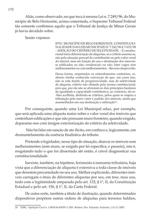 170
Aliás, como observado, no que toca à mesma Lei n. 7.249/96, do Mu-
nicípio de Belo Horizonte, acima comentada, o Supremo Tribunal Federal
tão somente confirmou aquilo que o Tribunal de Justiça de Minas Gerais
já havia decidido sobre.
Senão vejamos:
IPTU. MUNICÍPIO DE BELO HORIZONTE. CONSTITUCIO-
NALIDADE DAS LEIS MUNICIPAIS Nº 7.242/96 E 7.633/98
- ADOÇÃO DO CRITÉRIO DE SELETIVIDADE. - É constitu-
cional mera diferenciação de alíquotas, se o critério assenta-se,
não pela situação pessoal do contribuinte ou pelo valor venal
do imóvel, mas em função do uso e destinação dos imóveis:
se edificados ou não; residenciais ou não; lotes vagos sem
melhoramentos ou com melhoramentos. - Recurso desprovido.
Dessa forma, respeitados os entendimentos contrários, re-
afirmo minha conhecida convicção de que, em casos tais,
não se está diante de progressividade, mas de seletividade
de alíquota, critério não obstado pela norma constitucional,
pois que, por ele não se afrontam os dois princípios basilares
da igualdade e capacidade contributiva; ao contrário, dá-se-
-lhes acolhida, abolindo-se critérios, pelos quais se majora a
tributação pelo mero valor e padrão dos imóveis, ainda que
assemelhados em sua destinação e utilização24
.
Por conseguinte, quando uma Lei Municipal aduz, por exemplo,
que será aplicada uma alíquota maior sobre o valor venal dos imóveis que
contenham edificações e que não possuam muro fronteiro, quando exigido,
deparamo-nos com insigne exteriorização do critério da seletividade.
Não há falar em sanção de ato ilícito, em confisco e, logicamente, em
desmantelamento da essência finalística do tributo.
Pretende o legislador, nesse tipo de situação, abarcar os imóveis sem
melhoramentos (sem muro, se exigido por lei específica, e passeio), isto é,
resgatando tudo o que foi dissertado até então, é crível diagnosticar sua
constitucionalidade.
Inexiste, também, na hipótese, ferimento à isonomia tributária, haja
vista que a diferenciação de alíquota é extensiva a toda classe de imóveis
que denotem precariedade no seu uso. Melhor explicando, diferentes imó-
veis carregam o ônus de diferentes alíquotas por seu, em tese, mau uso,
tudo com a legitimidade amparada pelo art. 132, § 1º, II, da Constituição
Estadual e pelo art. 156, § 1º, II, da Carta Federal.
De outra sorte, também a título de ilustração, quando determinados
dispositivos propõem outras ordens de alíquotas para terrenos baldios,
24	 TJMG. Apelação Cível n. 1.0024.04.454591-1/001. Relator: Des. Eduardo Andrade. J. 8/11/2005.
 