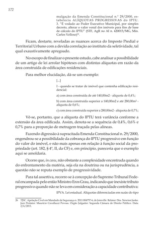 172
mulgação da Emenda Constitucional n.º 29/2000, es-
tabelecia ALÍQUOTAS PROGRESSIVAS do IPTU.
3. “É vedado ao Poder Executivo Municipal, por simples
decreto, alterar o valor venal dos imóveis para fins de base
de cálculo do IPTU” (STF, AgR no AI n. 420015/MG, Min.
Carlos Velloso)26
.
Ficam, destarte, reveladas as nuances acerca do Imposto Predial e
Territorial Urbano com a devida correlação ao instituto da seletividade, tal
qual exaustivamente apregoado.
No escopo de finalizar o presente estudo, cabe analisar a possibilidade
de um artigo de lei arrolar hipóteses com distintas alíquotas em razão da
área construída de edificações residenciais.
Para melhor elucidação, dá-se um exemplo:
[...]
I - quando se tratar de imóvel que contenha edificação resi-
dencial:
a) com área construída de até 140,00m2 - alíquota de 0,4%;
b) com área construída superior a 140,00m2 e até 280,00m² -
alíquota de 0,6%;
c) com área construída superior a 280,00m2 - alíquota de 0,7%;
Vê-se, portanto, que a alíquota do IPTU terá variância conforme a
extensão da área edificada. Assim, denota-se a sequência de 0,4%, 0,6% e
0,7% para a proporção de metragem traçada pelas alíneas.
Fazendo digressão à supracitada Emenda Constitucional n. 29/2000,
engendrou-se a possibilidade da cobrança do IPTU progressivo em função
do valor do imóvel, e não mais apenas em relação à função social da pro-
priedade (art. 182, § 4º, II, da CF) e, em princípio, pareceria que o exemplo
aqui se amoldaria.
Ocorre que, in casu, não obstante a complexidade encontrada quando
do enfrentamento da matéria, seja ela na doutrina ou na jurisprudência, a
questão não se reputa exemplo de progressividade.
Para tal assertiva, recorre-se à concepção do Supremo Tribunal Fede-
ral encampada pelo então Ministro Eros Grau, indicando que inexiste tributo
progressivo quando não se leva em consideração a capacidade contributiva:
IPVA. Lei estadual. Alíquotas diferenciadas em razão do tipo
26	 TJSC. Apelação Cível em Mandado de Segurança n. 2011.004757-6, de Joinville. Relator: Des. Newton Janke.
Juiz Prolator: Maurício Cavallazzi Povoas. Órgão Julgador: Segunda Câmara de Direito Público. Data:
2/6/2011.
 