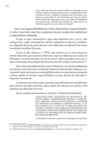 174
valor venal dos imóveis, base de cálculo do imposto de que
tratamos, sujeito ao lançamento de ofício. A jurisprudência não
costuma discutir a validade da planta como presunção, mas
apenas a necessidade de sua veiculação por meio de instru-
mento introdutor adequado, já que o princípio da legalidade
não permite que nenhum dos critérios da regra-matriz de
incidência seja fixado em veículo infralegal29
.
Isto é, na impossibilidade de o Fisco determinar, singularmente,
o valor venal dos imóveis, as plantas fiscais cuidam de estabelecer
a importância atribuída.
O que se quer demonstrar é que uma hipotética lei, a priori, não
rechaça esse corpo estrutural do cálculo, limitando-se apenas a estabele-
cer alíquotas diversas para imóveis com edificação residencial com áreas
construídas também diversas.
Como já dito alhures, o “IPTU será seletivo se as suas alíquotas
forem diferentes para imóveis diferentes, seja essa diferença em razão da
utilização, ou da localização, ou de um outro critério qualquer (no caso, a
área construída), mas sempre diferença de um imóvel para outro imóvel”30
.
Ora, com esse embasamento, está evidente que, no caso de catalogação
de imóveis com certa área construída dentro de uma mesma alíquota, cor-
responde dizer que todos os contemplados estão em uma mesma categoria
e ficam sujeitos à mesma carga tributária, ou seja, dentro de cada tipo, a
alíquota é invariável.
Conclusão a ser feita, então, que essa carga tributária só será diferente
para imóveis de tipos diversos, quais sejam, na situação em apreço, com
medidas de edificação diversas.
Nesse sentido pronunciou-se, outrora, o Tribunal Catarinense:
APELAÇÃO CÍVEL. MANDADO DE SEGURANÇA. IM-
POSTO SOBRE A PROPRIEDADE PREDIAL E TERRITO-
RIAL URBANA. LEGISLAÇÃO MUNICIPAL ANTERIOR
AO ADVENTO DA EMENDA CONSTITUCIONAL N. 29,
DE 13.9.2000 E LEI N. 10.257, DE 10.7.2001 (ESTATUTO DA
CIDADE). AUSÊNCIA DE COBRANÇA PROGRESSIVA DE
ALÍQUOTAS. SIMPLES DIVERSIDADE DE TRATAMENTO,
A PARTIR DA DIVERSIDADE DO OBJETO TRIBUTADO.
RECURSO DESPROVIDO.
A distinção de terrenos a partir da constatação de existência
29	 PAULSEN, Leandro. Direito tributário: Constituição e Código tributário à luz da doutrina e dajurispru-
dência. 11. ed. Porto Alegre: Livraria do Advogado, 2009. p. 722.
30	 MACHADO, Hugo de Brito. Curso de direito tributário. 31. ed. São Paulo: Malheiros, 2010. p. 415.	 	
	
 