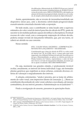 175
de edificações, diferenciação de ALÍQUOTAS por ser o imóvel
residencial, bem ainda o estabelecimento de ALÍQUOTAS di-
versas de acordo com a ÁREA CONSTRUÍDA, não implica na
adoção de fórmula da progressividade, tratando-se, em verda-
de, de simples seletividade (diversidade do objeto tributado)31
.
Assim, aparentemente, não se reveste de inconstitucionalidade um
dispositivo desse jaez, ante a dicotomia seletividade-progressividade
exaustivamente concertada durante toda a exposição.
De todo modo, caso o contribuinte se sinta lesado ante a equívoca
estimativa do valor venal do imóvel para fins de cálculo do IPTU, pode ele
socorrer-se de medidas judiciais capazes de retificar a discrepância. Eventual
excesso do valor venal, com a consequente majoração do tributo devido,
poderia ensejar revisão do lançamento tributário, que, por seu turno, só
caberá ser aferido no caso concreto.
Nesse sentido:
IPTU- VALOR VENAL EXCESSIVO - COMPROVAÇÃO -
REVISÃO DO LANÇAMENTO - NECESSIDADE.
Considerando que a base de cálculo do IPTU é o valor venal
do imóvel (art. 33, do CTN), isto é, o preço pelo qual seria
negociado, em condições normais de mercado, havendo prova
de que a Municipalidade, ao aplicar os critérios previstos na
Planta Genérica de Valores, superestimou o valor do bem,
deve haver a revisão do lançamento tributário, de modo que
ele se ajuste à realidade. RECURSO IMPROVIDO32
.
Ou seja, mormente nas grandes cidades, é praticamente inviável
avaliar, anualmente, os imóveis de forma individual. Logo, são formadas
plantas genéricas que englobam as áreas urbanas, contendo diversos cri-
térios de valoração e enquadramento dos imóveis.
A solução, entrementes, “ainda é precária, por se tratar de arbitra-
mento do valor venal, com imprecisos fatores de concreção. […] Resta ao
contribuinte discordando do valor venal, solicitar a reavaliação, até mesmo
contraditória, do seu imóvel, perante a Administração ou no Judiciário”33
.
Finda a averiguação do assunto, passamos às apreciações finais.
31 	 TJSC. Apelação Cível em Mandado de Segurança n. 2006.045695-1, de Capital. Relator: Jânio Machado. Juiz
Prolator: Ezequiel Rodrigo Garcia. Órgão Julgador: Quarta Câmara de Direito Público. Data: 14/3/2008.
32	 TJSP. Apelação: 85933520058260554 SP. Relator: Carlos Giarusso Santos. J. 13/1/2011. Órgão Julgador: 18ª
Câmara de Direito Público. Publicação: 18/1/2011.
33	 COÊLHO, Sacha Calmon Navarro. Curso de direito tributário brasileiro. 9 ed. Rio de Janeiro: Forense,
2006. p. 585.
 