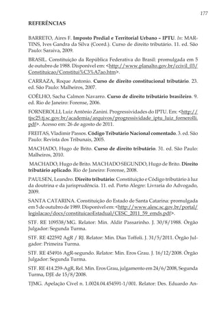 177
Referências
BARRETO, Aires F. Imposto Predial e Territorial Urbano – IPTU. In: MAR-
TINS, Ives Gandra da Silva (Coord.). Curso de direito tributário. 11. ed. São
Paulo: Saraiva, 2009.
BRASIL. Constituição da República Federativa do Brasil: promulgada em 5
de outubro de 1988. Disponível em: <http://www.planalto.gov.br/ccivil_03/
Constituicao/Constitui%C3%A7ao.htm>.
CARRAZA, Roque Antonio. Curso de direito constitucional tributário. 23.
ed. São Paulo: Malheiros, 2007.
COÊLHO, Sacha Calmon Navarro. Curso de direito tributário brasileiro. 9.
ed. Rio de Janeiro: Forense, 2006.
FORNEROLLI, Luiz Antônio Zanini. Progressividades do IPTU. Em: <http://
tjsc25.tj.sc.gov.br/academia/arquivos/progressividade_iptu_luiz_fornerolli.
pdf>. Acesso em: 26 de agosto de 2011.
FREITAS, Vladimir Passos. Código Tributário Nacional comentado. 3. ed. São
Paulo: Revista dos Tribunais, 2005.
MACHADO, Hugo de Brito. Curso de direito tributário. 31. ed. São Paulo:
Malheiros, 2010.
MACHADO, Hugo de Brito. MACHADO SEGUNDO, Hugo de Brito. Direito
tributário aplicado. Rio de Janeiro: Forense, 2008.
PAULSEN, Leandro. Direito tributário: Constituição e Código tributário à luz
da doutrina e da jurisprudência. 11. ed. Porto Alegre: Livraria do Advogado,
2009.
SANTA CATARINA. Constituição do Estado de Santa Catarina: promulgada
em 5 de outubro de 1989. Disponível em: <http://www.alesc.sc.gov.br/portal/
legislacao/docs/constituicaoEstadual/CESC_2011_59_emds.pdf>.
STF. RE 109538/MG. Relator: Min. Aldir Passarinho. J. 30/8/1988. Órgão
Julgador: Segunda Turma.
STF. RE 422592 AgR / RJ. Relator: Min. Dias Toffoli. J. 31/5/2011. Órgão Jul-
gador: Primeira Turma.
STF. RE 454916 AgR-segundo. Relator: Min. Eros Grau. J. 16/12/2008. Órgão
Julgador: Segunda Turma.
STF. RE 414.259-AgR, Rel. Min. Eros Grau, julgamento em 24/6/2008, Segunda
Turma, DJE de 15/8/2008.
TJMG. Apelação Cível n. 1.0024.04.454591-1/001. Relator: Des. Eduardo An-
 