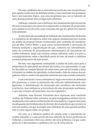 17
Ou seja, a polêmica não se concentra na conclusão, mas nas premissas,
pois aquela vai decorrer da definição destas, e uma conclusão sem premissas
não é um raciocínio lógico, mas uma proposição que, em se tratando de
uma decisão judicial, tem configuração arbitrária.
Ademais, somente com a definição dos fundamentos (premissas) da
decisão (conclusão) será possível compreender o conteúdo da proposição,
para adaptá-la aos diversos casos concretos em que for aplicável o mesmo
entendimento.
A relevância da necessidade de definição dos fundamentos da decisão
e a existência de divergência sobre este aspecto fundamental por ocasião
da análise da proposta foram evidenciadas pelo conteúdo da manifesta-
ção do Min. Carlos Britto, o qual votou favoravelmente à aprovação da
Súmula mediante a argumentação de que, conforme seu entendimento,
antes da conclusão do procedimento administrativo de lançamento do
crédito tributário, ainda não existiria certeza suficiente sobre a evasão e,
conseqüentemente, sobre a tipicidade penal do fato, de modo a viabilizar
eventual propositura de ação penal.
De fato, esse argumento corresponde à análise da justa causa para a
propositura de ação penal nos termos do Leading Case apresentado, e o que
foi discutido na votação Súmula foi outra coisa, pois em tal ocasião o tema
foi tratado no âmbito da tipicidade, evidenciando a falta de certeza dos jul-
gadores sobre os motivos da aparente conclusão que estava sendo sumulada.
Uma conclusão é uma conseqüência lógica necessária da definição
das premissas, e como as premissas não estavam suficientemente con-
figuradas, a determinação do enunciado não constituiu um raciocínio
conclusivo, mas configurou a formulação de uma proposição autônoma,
o que não é função do Judiciário, mas do Legislativo.
Ademais, uma Súmula Vinculante deve expressar uma conclusão
madura do Tribunal sobre um tema, na qual os julgadores adotem um en-
tendimento com o pleno conhecimento de uma matéria, e segura convicção
da adequação dos fundamentos da decisão, diversamente do que ocorreu no
caso em análise, em que se propôs uma definição de uma questão jurídica
sem se estar seguro sobre seu porquê.
No caso, se a natureza jurídica da relação entre o lançamento do
crédito tributário e a ação penal estivesse definida de forma pacificada no
Tribunal, a conclusão sobre seus efeitos não seria polêmica, e o que a pro-
posta faz é desconsiderar a polêmica em vez de solucioná-la.
 