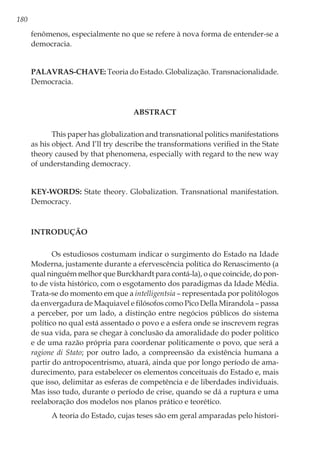 180
fenômenos, especialmente no que se refere à nova forma de entender-se a
democracia.
Palavras-chave: Teoria do Estado. Globalização. Transnacionalidade.
Democracia.
ABSTRACT
This paper has globalization and transnational politics manifestations
as his object. And I’ll try describe the transformations verified in the State
theory caused by that phenomena, especially with regard to the new way
of understanding democracy.
Key-words: State theory. Globalization. Transnational manifestation.
Democracy.
Introdução
Os estudiosos costumam indicar o surgimento do Estado na Idade
Moderna, justamente durante a efervescência política do Renascimento (a
qual ninguém melhor que Burckhardt para contá-la), o que coincide, do pon-
to de vista histórico, com o esgotamento dos paradigmas da Idade Média.
Trata-se do momento em que a intelligentsia – representada por politólogos
da envergadura de Maquiavel e filósofos como Pico Della Mirandola – passa
a perceber, por um lado, a distinção entre negócios públicos do sistema
político no qual está assentado o povo e a esfera onde se inscrevem regras
de sua vida, para se chegar à conclusão da amoralidade do poder político
e de uma razão própria para coordenar politicamente o povo, que será a
ragione di Stato; por outro lado, a compreensão da existência humana a
partir do antropocentrismo, atuará, ainda que por longo período de ama-
durecimento, para estabelecer os elementos conceituais do Estado e, mais
que isso, delimitar as esferas de competência e de liberdades individuais.
Mas isso tudo, durante o período de crise, quando se dá a ruptura e uma
reelaboração dos modelos nos planos prático e teorético.
A teoria do Estado, cujas teses são em geral amparadas pelo histori-
 
