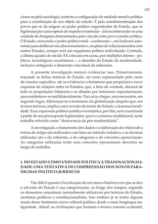 181
cismo ou pela sociologia, sustenta a configuração de unidade moral e política
para a constituição de seu objeto de estudo. É pela autodeterminação dos
povos que se dá origem ao poder político engendrador do Estado, que se
legitimará por uma espécie de impulso existencial – daí reconhecendo-se uma
unidade de desígnios determinados pelo vínculo entre povo e poder político.
O Estado, exercendo o poder político total – a soberania –, reivindicará auto-
nomia para deliberar seu direcionamento e, no plano de relacionamentos com
outros Estados, sempre será um organismo político individuado. Contudo,
a última quadra do século XX colocará em causa, por múltiplos fatores – po-
líticos, tecnológicos, econômicos –, o desenho do Estado da modernidade,
inclusive mitigando a dimensão conceitual de soberania.
A presente investigação tentará evidenciar isso. Primeiramente,
traçando as linhas teóricas do Estado, tal como representado pelo ramo
de estudos específico, até se evidenciar o fenômeno que propiciará o novo
esquema de relações entre os Estados, que, a bem da verdade, deixará de
lado as proposições bilaterais e as ditadas por interesses supranacionais,
para estabelecer-se multilateralmente. Para aí se chegar, será necessário, em
segundo lugar, diferençar-se o fenômeno da globalização daquilo que, em
termos teóricos, implica uma revisão da teoria do Estado, a transnacionali-
dade. Essa expressão político-jurídico-econômica, por fim, será examinada
a partir de seu pressuposto legitimador, que é o consenso multilateral, neste
trabalho referido como “democracia da pós-modernidade”.
A investigação, o tratamento dos dados e a elaboração do relato sob a
forma de artigo são realizados com base no método indutivo, e as técnicas
utilizadas são a do referente, a de categorias e de conceitos operacionais.
As categorias utilizadas terão seus conceitos operacionais descritos ao
longo do trabalho.
1. Do Estado como unidade política à transnacionali-
dade: uma tentativa de compreensão dos novos para-
digmas político-jurídicos
Tão difícil quanto à localização de um marco histórico em que se deu
o advento do Estado é sua categorização, ao longo dos tempos, segundo
os elementos conceituais normalmente utilizáveis por teóricos do Estado,
cientistas políticos e constitucionalistas. Isso embora já se tenha alguma
noção desse fenômeno sócio-cultural-político desde a mais longínqua an-
tiguidade. Afinal, as civilizações que formam o tronco comum ocidental,
 