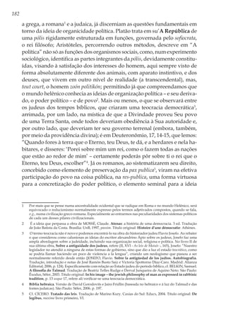 182
a grega, a romana1
e a judaica, já discerniam as questões fundamentais em
torno da ideia de organicidade política. Platão trata em su’A República de
uma pólis rigidamente estruturada em funções, governada pelo sofiocrata,
o rei filósofo; Aristóteles, percorrendo outros métodos, descreve em “A
política” não só as funções dos organismos sociais, como, num experimento
sociológico, identifica as partes integrantes da pólis, devidamente constitu-
ídas, visando à satisfação dos interesses do homem, aqui sempre visto de
forma absolutamente diferente dos animais, com aparato instintivo, e dos
deuses, que vivem em outro nível de realidade (a transcendental), mas,
tout court, o homem zoón politikón; permitindo já que compreendamos que
o mundo helênico conhecia as ideias de organização política – e seu deriva-
do, o poder político – e de povo2
. Mais ou menos, o que se observará entre
os judeus dos tempos bíblicos, que criaram uma teocracia democrática3
,
arrimada, por um lado, na mística de que a Divindade proveu Seu povo
de uma Terra Santa, onde todos deveriam obediência à Sua autoridade e,
por outro lado, que deveriam ter seu governo terrenal (embora, também,
por meio da providência divina); é em Deuteronômio, 17, 14-15, que lemos:
“Quando fores à terra que o Eterno, teu Deus, te dá, e a herdares e nela ha-
bitares, e disseres: ‘Porei sobre mim um rei, como o fazem todas as nações
que estão ao redor de mim’ – certamente poderás pôr sobre ti o rei que o
Eterno, teu Deus, escolher”4
. Já os romanos, ao sistematizarem seu direito,
concebido como elemento de preservação da pax publica5
, viram na efetiva
participação do povo na coisa pública, na res-publica, uma forma virtuosa
para a concretização do poder político, o elemento seminal para a ideia
1	 Por mais que se pense numa ancestralidade ocidental que se radique em Roma e no mundo Helênico, será
equivocado o reducionismo normalmente expresso pelos termos adjetivados compostos, quando se fala,
v.g., numa civilização greco-romana. Especialmente ao entrarmos nas peculiaridades dos sistemas políticos
de cada um desses pilares civilizacionais.
2	 É a ideia que perpassa a obra de MOSSÉ, Claude. Atenas: a história de uma democracia. 3 ed. Tradução
de João Batista da Costa. Brasília: UnB, 1997, passim. Título original: Histoire d’une démocratie: Athènes.
3	 O termo teocracia não é novo e podemos encontrá-lo na obra do historiador judeu Flavio Josefo. Ao rebater
o que considerou como caluniosas as ideias do escritor alexandrino Ápio sobre os judeus, Josefo faz uma
ampla abordagem sobre a judeidade, incluindo sua organização social, religiosa e política. No livro II de
sua última obra, Sobre a antiguidade dos judeus, refere (II, XVI - As leis de Moisés -, 165), Josefo: “Nuestro
legislador no atendió a ninguna de estas formas de gobierno, sino que dio a luz el estado teocrático, como
se podría llamar haciendo un poco de violencia a la lengua”, criando um neologismo que passou a ser
normalmente referido desde então (JOSEFO, Flavio. Sobre la antigüedad de los judíos. Autobiografía.
Tradução, introdução e notas de José Ramón Busto Saiz e Victoria Spottorno Díaz-Caro. Madrid: Alianza
Editorial, 2006, p. 124). Especificamente com relação ao Estado judeu do período bíblico, cf. BELKIN, Samuel.
A filosofia do Talmud. Tradução de Beatriz Telles Rudge e Derval Junqueira de Aquino Neto. São Paulo:
Êxodus, Sêfer, 2003. Título original: In his image – the jewish philosophy of man as expressed in rabbinic
tradition, p. 13 usque 17, refere ali verificar-se uma teocracia democrática.
4	 Bíblia hebraica. Versão de David Gorodovits e Jairo Fridlin (baseada no hebraico e à luz do Talmud e das
fontes judaicas). São Paulo: Sêfer, 2006. p. 197.
5	 Cf. CÍCERO. Tratado das leis. Tradução de Marino Kury. Caxias do Sul: Educs, 2004. Título original: De
legibus, maxime livro primeiro, VI.
 