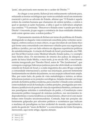 187
‘justa’, não precisaria nem mesmo ter o caráter de Direito.”19
Ao chegar a esse ponto, Kelsen já terá embasamento suficiente para,
refutando as teorias sociológicas que veem na unidade social um momento
essencial e prévio ao advento do Estado, afirmar que “O Estado é aquela
ordem da conduta humana que chamamos de ordem jurídica, a ordem à
qual se ajustam as ações humanas, a idéia à qual os indivíduos adaptam
sua conduta.”20
E arremata: “Descrever o Estado como ‘o poder por trás do
Direito’ é incorreto, já que sugere a existência de duas entidades distintas
onde existe apenas uma: a ordem jurídica.”21
O pensamento monista de Kelsen em torno do problema do Estado,
distinguindo-se daquela visão existencial concebida pelas vertentes socio-
lógicas, embora seduza os mais céticos, os que duvidam de um liame ético
que forme uma comunidade com interesses voltados para sua organização
política e jurídica, por um lado esbarra em algumas experiências políticas
de autodeterminação. A criação do Estado de Israel, proclamado, em 1948,
por David Ben Gurion como Medinat Iehudit, Estado judeu, é o exemplo
mais lídimo disso. Os movimentos de retorno dos judeus da diáspora a
partir da baixa Idade Média, e mais tarde, já no século XIX, o movimento
sionista inaugurado por Theodor Herzl, autor de “Der Jundenstaat”, que
conseguiu congregar lideranças judaicas para dar efetividade ao restabele-
cimento do Estado de Israel, e a onda migratória dos anos 40 que compele
a comunidade internacional a aceitar sua (re)criação, parecem fortemente
fundamentados no ideário de judaísmo, na sua acepção cultural mais ampla.
Mas, por outro lado, do ponto de vista metodológico e teórico, as ideias
kelsenianas juntam-se às posições sociológicas, forjadas durante um longo
período da história política moderna, para conceber o Estado como unidade,
como realidade social de fundação; e ambas posições, prestigiadas por estu-
diosos e justificáveis do ponto de vista da experiência histórica, arrimam-se
nos paradigmas referidos à centralização do poder, à Constituição como
documento político inaugural de sistemas jurídicos, nos movimentos in-
dependentistas e numa tendência ao isolacionismo, observável com maior
ênfase entre Estados terceiromundistas. Contudo, hoje tais posições são
fortemente golpeadas por adventos políticos e econômicos que indicam
a mudança de paradigmas na face ocidental do mundo, especialmente a
partir da queda do “muro de Berlim” e a concretização da União Europeia,
merecendo, aqui neste artigo, alguma atenção.
19	 Ibidem, p. 267.
20	 Ibidem, p. 272.
21	 Ibidem, p. 275.
 
