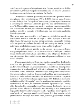 189
cujo fim era não apenas o fortalecimento dos Estados participantes do blo-
co econômico, mas sua independência em relação aos Estados Unidos da
América, como explicitamente enfatizou De Gaulle.
O projeto inicial tomou grande impulso nos anos 80, quando o mundo
emergia das crises econômicas de 1973 e de 1979. Por um lado, deu-se a
entrada de Espanha e Portugal na Comunidade; por outro, pavimentava-se
o caminho para o mercado unificado, que viria a se tornar realidade nos
anos 90. Mas aqui já se opera uma sensível mudança na estrutura política
dos Estados comunitários, que se encaminham para um modelo contra o
qual nos anos 60 se insurgira a Grã-Bretanha: o da soberania redefinida.
Castells refere que
Mais uma vez, uma medida econômica, o estabelecimento de um
verdadeiro mercado comum de capital, bens, serviços e mão-de-
obra, foi, no fundo, uma medida para promover a integração política,
cedendo partes da soberania nacional para assegurar certo grau de
autonomia aos Estados membros no novo ambiente global.24
E isso tanto foi uma questão capital para os europeus, que logo o
amálgama político-econômico é necessariamente adensado por um siste-
ma de direito comunitário, tudo a possibilitar uma integração dos Estados
que ultrapassa os fins econômicos e de mercado para dar cabimento a uma
União Europeia.
Outro aspecto de importância para o redesenho político dos Estados
europeus, foi a queda do “muro de Berlim”, fato que encerra duplo senti-
do. Em primeiro lugar, a Alemanha mostra ao mundo seu poder político
e econômico. A banda ocidental, a República Federal da Alemanha, rica
e moderna, viria a promover a reestruturação da República Democrática
Alemã, mergulhada no atraso de um modelo político que se mostrava ine-
ficiente e, a todas as luzes, contrário aos anseios democráticos dos povos
europeus. A Alemanha unificada representaria 30% do PNB da assim cha-
mada Comunidade Europeia25
, também, decisiva preeminência na política
internacional, até então, no continente europeu, representada pela França
e Grã-Bretanha. Por outras palavras, a Comunidade dos Estados europeus
ganhava, com a adesão da Alemanha, um novo vigor. Mas, em segundo
lugar, antes de representar um evento local, a “queda do muro” ajuda a pôr
uma “pá de cal” no antigo modelo socialista que dividiu o mundo em dois
grandes blocos ao longo da Guerra Fria e, com isso, possibilita o estreita-
24	 Ibidem, p. 389.
25	 Ibidem, ibidem.
 