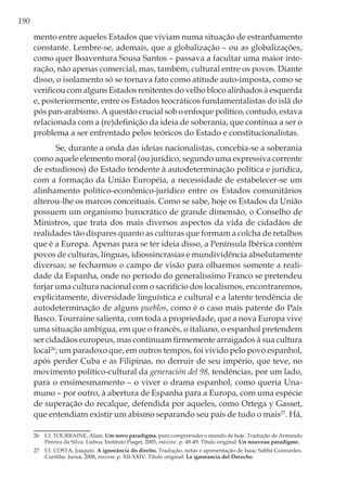 190
mento entre aqueles Estados que viviam numa situação de estranhamento
constante. Lembre-se, ademais, que a globalização – ou as globalizações,
como quer Boaventura Sousa Santos – passava a facultar uma maior inte-
ração, não apenas comercial, mas, também, cultural entre os povos. Diante
disso, o isolamento só se tornava fato como atitude auto-imposta, como se
verificou com alguns Estados renitentes do velho bloco alinhados à esquerda
e, posteriormente, entre os Estados teocráticos fundamentalistas do islã do
pós pan-arabismo. A questão crucial sob o enfoque político, contudo, estava
relacionada com a (re)definição da ideia de soberania, que continua a ser o
problema a ser enfrentado pelos teóricos do Estado e constitucionalistas.
Se, durante a onda das ideias nacionalistas, concebia-se a soberania
como aquele elemento moral (ou jurídico, segundo uma expressiva corrente
de estudiosos) do Estado tendente à autodeterminação política e jurídica,
com a formação da União Européia, a necessidade de estabelecer-se um
alinhamento político-econômico-jurídico entre os Estados comunitários
alterou-lhe os marcos conceituais. Como se sabe, hoje os Estados da União
possuem um organismo burocrático de grande dimensão, o Conselho de
Ministros, que trata dos mais diversos aspectos da vida de cidadãos de
realidades tão díspares quanto as culturas que formam a colcha de retalhos
que é a Europa. Apenas para se ter ideia disso, a Península Ibérica contém
povos de culturas, línguas, idiossincrasias e mundividência absolutamente
diversas; se fecharmos o campo de visão para olharmos somente a reali-
dade da Espanha, onde no período do generalíssimo Franco se pretendeu
forjar uma cultura nacional com o sacrifício dos localismos, encontraremos,
explicitamente, diversidade linguística e cultural e a latente tendência de
autodeterminação de alguns pueblos, como é o caso mais patente do País
Basco. Tourraine salienta, com toda a propriedade, que a nova Europa vive
uma situação ambígua, em que o francês, o italiano, o espanhol pretendem
ser cidadãos europeus, mas continuam firmemente arraigados à sua cultura
local26
; um paradoxo que, em outros tempos, foi vivido pelo povo espanhol,
após perder Cuba e as Filipinas, no derruir de seu império, que teve, no
movimento político-cultural da generación del 98, tendências, por um lado,
para o ensimesmamento – o viver o drama espanhol, como queria Una-
muno – por outro, à abertura de Espanha para a Europa, com uma espécie
de superação do recalque, defendida por aqueles, como Ortega y Gasset,
que entendiam existir um abismo separando seu país de tudo o mais27
. Há,
26	 Cf. TOURRAINE, Alain. Um novo paradigma: para compreender o mundo de hoje. Tradução de Armando
Pereira da Silva. Lisboa: Instituto Piaget, 2005, máxime. p. 48-49. Título original: Un nouveau paradigme.
27	 Cf. COSTA, Joaquín. A ignorância do direito. Tradução, notas e apresentação de Isaac Sabbá Guimarães.
Curitiba: Juruá, 2008, maxime p. XII-XXIV. Título original: La ignorancia del Derecho.
 